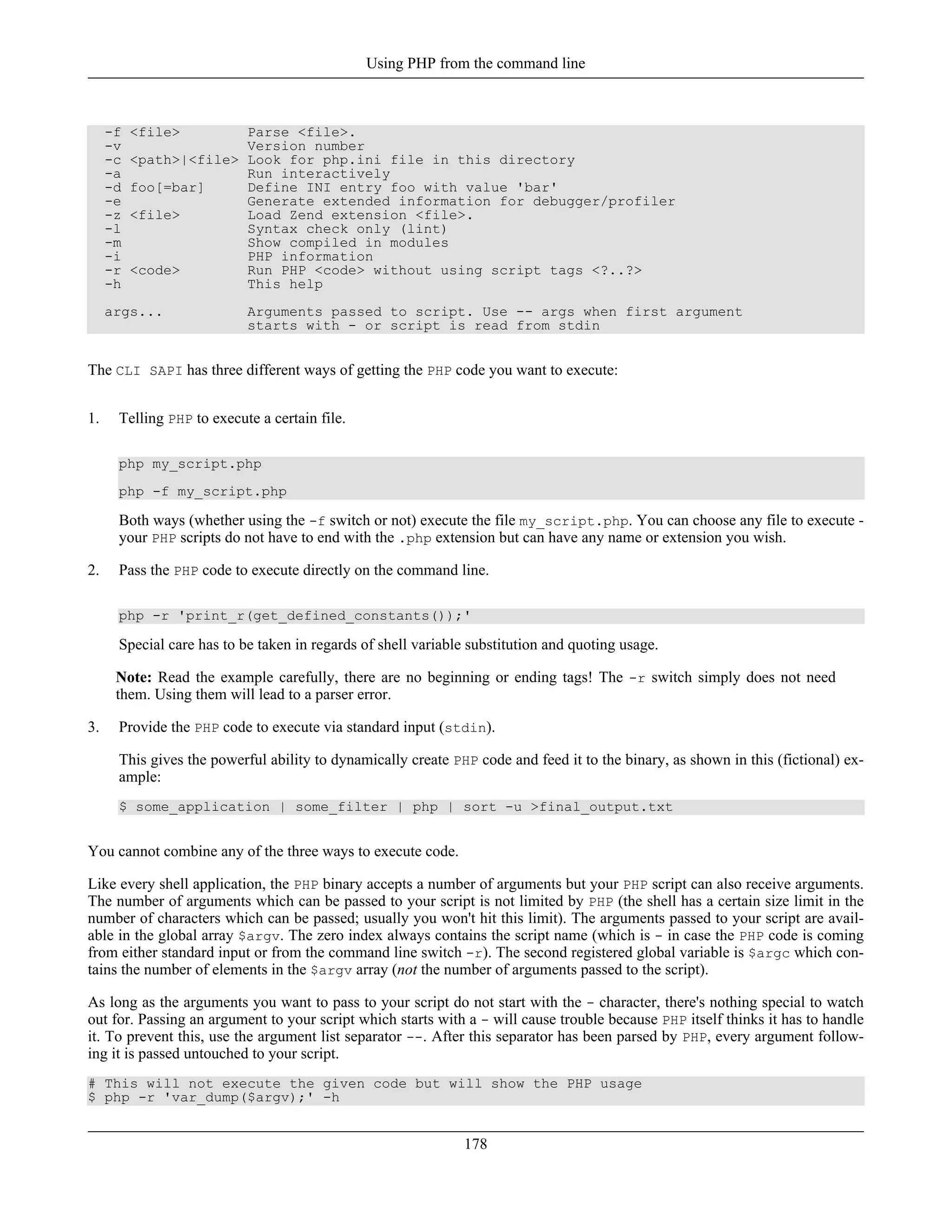 -f <file> Parse <file>.
-v Version number
-c <path>|<file> Look for php.ini file in this directory
-a Run interactively
-d foo[=bar] Define INI entry foo with value 'bar'
-e Generate extended information for debugger/profiler
-z <file> Load Zend extension <file>.
-l Syntax check only (lint)
-m Show compiled in modules
-i PHP information
-r <code> Run PHP <code> without using script tags <?..?>
-h This help
args... Arguments passed to script. Use -- args when first argument
starts with - or script is read from stdin
The CLI SAPI has three different ways of getting the PHP code you want to execute:
1. Telling PHP to execute a certain file.
php my_script.php
php -f my_script.php
Both ways (whether using the -f switch or not) execute the file my_script.php. You can choose any file to execute -
your PHP scripts do not have to end with the .php extension but can have any name or extension you wish.
2. Pass the PHP code to execute directly on the command line.
php -r 'print_r(get_defined_constants());'
Special care has to be taken in regards of shell variable substitution and quoting usage.
Note: Read the example carefully, there are no beginning or ending tags! The -r switch simply does not need
them. Using them will lead to a parser error.
3. Provide the PHP code to execute via standard input (stdin).
This gives the powerful ability to dynamically create PHP code and feed it to the binary, as shown in this (fictional) ex-
ample:
$ some_application | some_filter | php | sort -u >final_output.txt
You cannot combine any of the three ways to execute code.
Like every shell application, the PHP binary accepts a number of arguments but your PHP script can also receive arguments.
The number of arguments which can be passed to your script is not limited by PHP (the shell has a certain size limit in the
number of characters which can be passed; usually you won't hit this limit). The arguments passed to your script are avail-
able in the global array $argv. The zero index always contains the script name (which is - in case the PHP code is coming
from either standard input or from the command line switch -r). The second registered global variable is $argc which con-
tains the number of elements in the $argv array (not the number of arguments passed to the script).
As long as the arguments you want to pass to your script do not start with the - character, there's nothing special to watch
out for. Passing an argument to your script which starts with a - will cause trouble because PHP itself thinks it has to handle
it. To prevent this, use the argument list separator --. After this separator has been parsed by PHP, every argument follow-
ing it is passed untouched to your script.
# This will not execute the given code but will show the PHP usage
$ php -r 'var_dump($argv);' -h
Using PHP from the command line
178
 