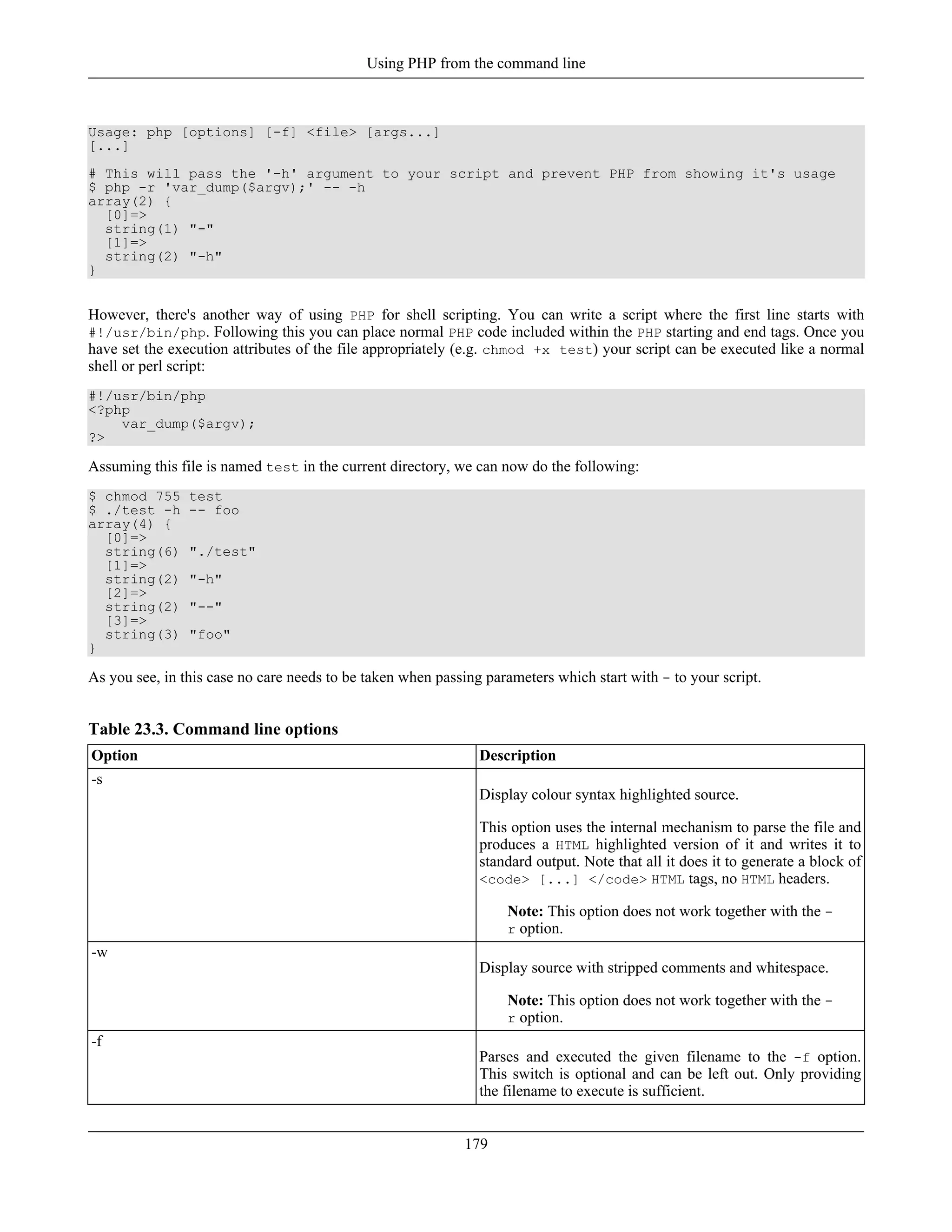 Usage: php [options] [-f] <file> [args...]
[...]
# This will pass the '-h' argument to your script and prevent PHP from showing it's usage
$ php -r 'var_dump($argv);' -- -h
array(2) {
[0]=>
string(1) "-"
[1]=>
string(2) "-h"
}
However, there's another way of using PHP for shell scripting. You can write a script where the first line starts with
#!/usr/bin/php. Following this you can place normal PHP code included within the PHP starting and end tags. Once you
have set the execution attributes of the file appropriately (e.g. chmod +x test) your script can be executed like a normal
shell or perl script:
#!/usr/bin/php
<?php
var_dump($argv);
?>
Assuming this file is named test in the current directory, we can now do the following:
$ chmod 755 test
$ ./test -h -- foo
array(4) {
[0]=>
string(6) "./test"
[1]=>
string(2) "-h"
[2]=>
string(2) "--"
[3]=>
string(3) "foo"
}
As you see, in this case no care needs to be taken when passing parameters which start with - to your script.
Table 23.3. Command line options
Option Description
-s
Display colour syntax highlighted source.
This option uses the internal mechanism to parse the file and
produces a HTML highlighted version of it and writes it to
standard output. Note that all it does it to generate a block of
<code> [...] </code> HTML tags, no HTML headers.
Note: This option does not work together with the -
r option.
-w
Display source with stripped comments and whitespace.
Note: This option does not work together with the -
r option.
-f
Parses and executed the given filename to the -f option.
This switch is optional and can be left out. Only providing
the filename to execute is sufficient.
Using PHP from the command line
179
 
