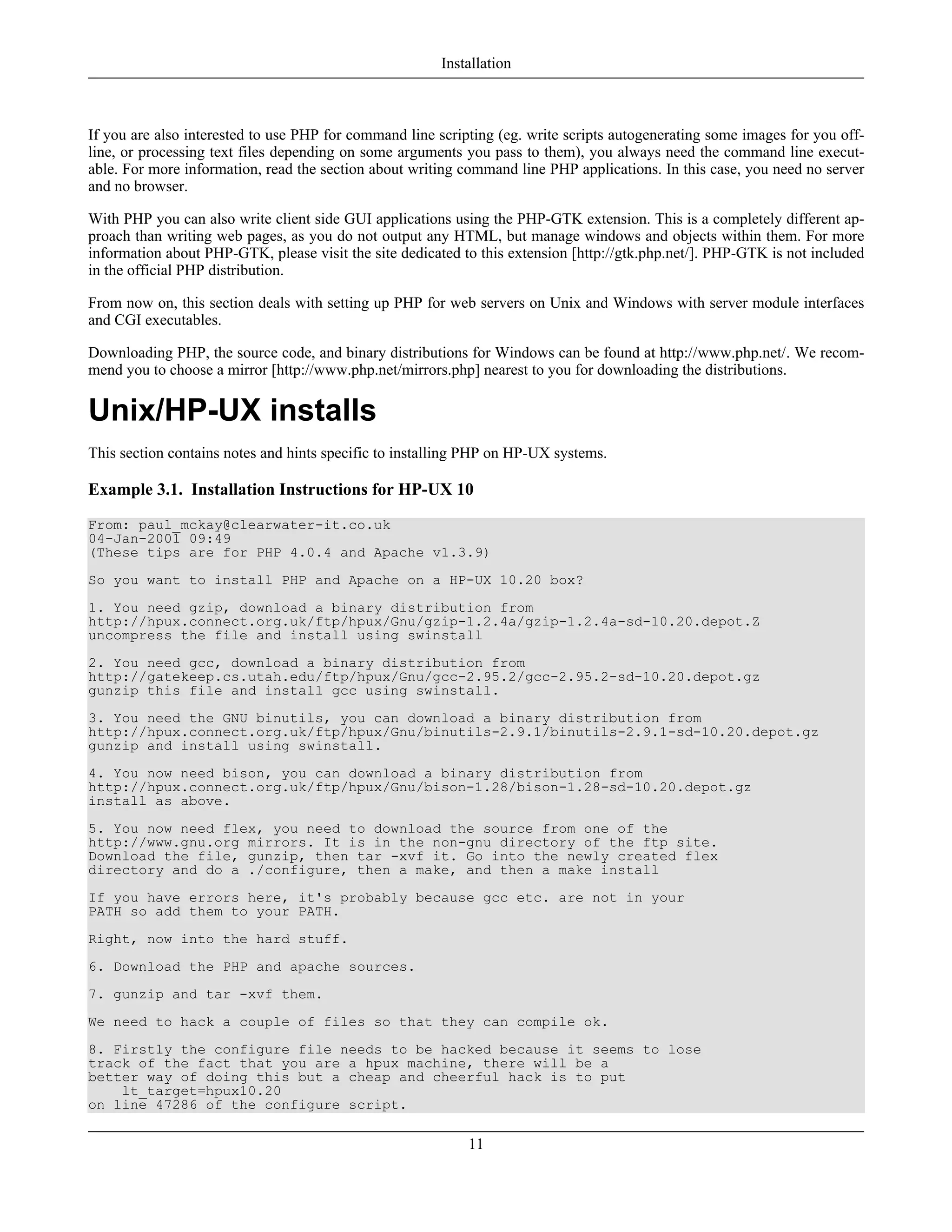 If you are also interested to use PHP for command line scripting (eg. write scripts autogenerating some images for you off-
line, or processing text files depending on some arguments you pass to them), you always need the command line execut-
able. For more information, read the section about writing command line PHP applications. In this case, you need no server
and no browser.
With PHP you can also write client side GUI applications using the PHP-GTK extension. This is a completely different ap-
proach than writing web pages, as you do not output any HTML, but manage windows and objects within them. For more
information about PHP-GTK, please visit the site dedicated to this extension [http://gtk.php.net/]. PHP-GTK is not included
in the official PHP distribution.
From now on, this section deals with setting up PHP for web servers on Unix and Windows with server module interfaces
and CGI executables.
Downloading PHP, the source code, and binary distributions for Windows can be found at http://www.php.net/. We recom-
mend you to choose a mirror [http://www.php.net/mirrors.php] nearest to you for downloading the distributions.
Unix/HP-UX installs
This section contains notes and hints specific to installing PHP on HP-UX systems.
Example 3.1. Installation Instructions for HP-UX 10
From: paul_mckay@clearwater-it.co.uk
04-Jan-2001 09:49
(These tips are for PHP 4.0.4 and Apache v1.3.9)
So you want to install PHP and Apache on a HP-UX 10.20 box?
1. You need gzip, download a binary distribution from
http://hpux.connect.org.uk/ftp/hpux/Gnu/gzip-1.2.4a/gzip-1.2.4a-sd-10.20.depot.Z
uncompress the file and install using swinstall
2. You need gcc, download a binary distribution from
http://gatekeep.cs.utah.edu/ftp/hpux/Gnu/gcc-2.95.2/gcc-2.95.2-sd-10.20.depot.gz
gunzip this file and install gcc using swinstall.
3. You need the GNU binutils, you can download a binary distribution from
http://hpux.connect.org.uk/ftp/hpux/Gnu/binutils-2.9.1/binutils-2.9.1-sd-10.20.depot.gz
gunzip and install using swinstall.
4. You now need bison, you can download a binary distribution from
http://hpux.connect.org.uk/ftp/hpux/Gnu/bison-1.28/bison-1.28-sd-10.20.depot.gz
install as above.
5. You now need flex, you need to download the source from one of the
http://www.gnu.org mirrors. It is in the non-gnu directory of the ftp site.
Download the file, gunzip, then tar -xvf it. Go into the newly created flex
directory and do a ./configure, then a make, and then a make install
If you have errors here, it's probably because gcc etc. are not in your
PATH so add them to your PATH.
Right, now into the hard stuff.
6. Download the PHP and apache sources.
7. gunzip and tar -xvf them.
We need to hack a couple of files so that they can compile ok.
8. Firstly the configure file needs to be hacked because it seems to lose
track of the fact that you are a hpux machine, there will be a
better way of doing this but a cheap and cheerful hack is to put
lt_target=hpux10.20
on line 47286 of the configure script.
Installation
11
 