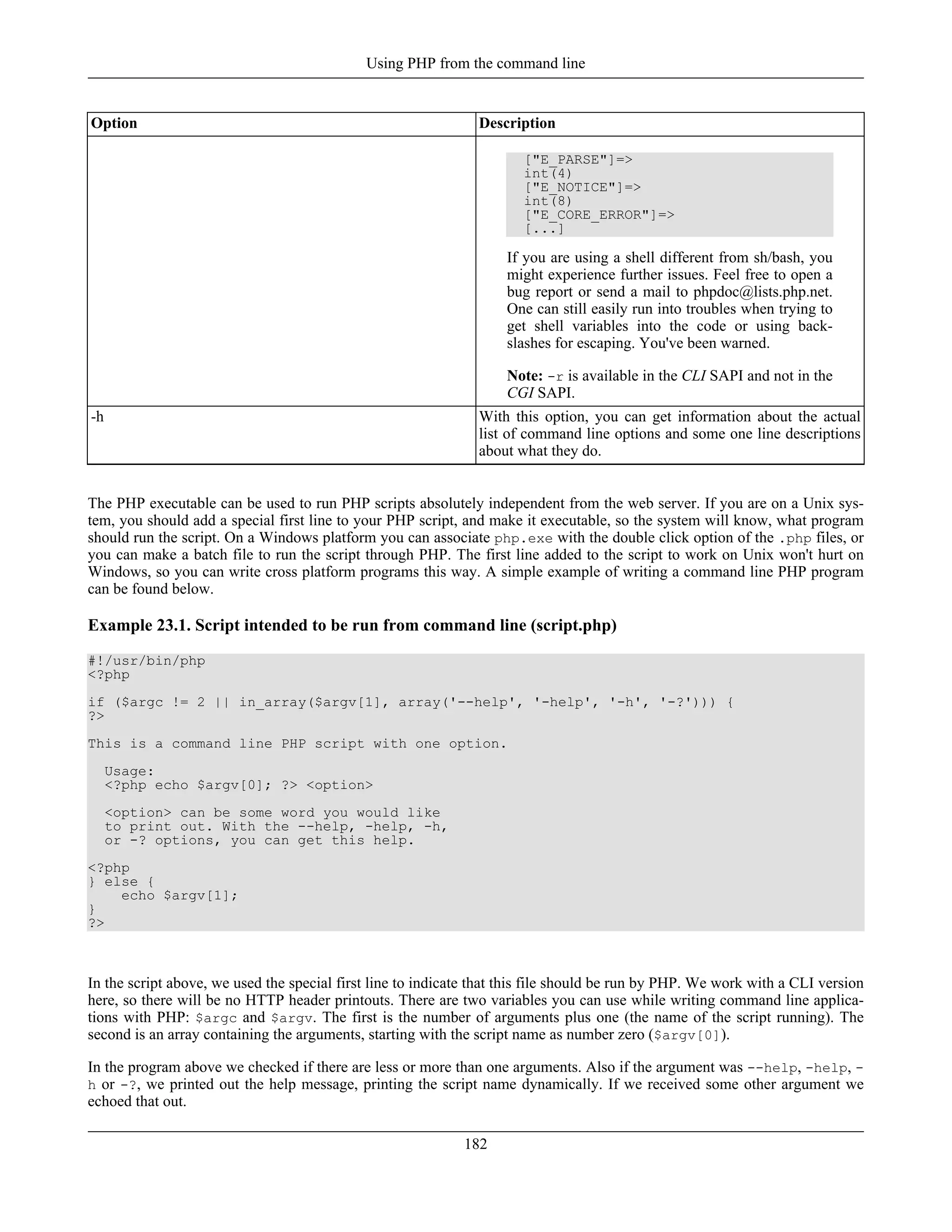 Option Description
["E_PARSE"]=>
int(4)
["E_NOTICE"]=>
int(8)
["E_CORE_ERROR"]=>
[...]
If you are using a shell different from sh/bash, you
might experience further issues. Feel free to open a
bug report or send a mail to phpdoc@lists.php.net.
One can still easily run into troubles when trying to
get shell variables into the code or using back-
slashes for escaping. You've been warned.
Note: -r is available in the CLI SAPI and not in the
CGI SAPI.
-h With this option, you can get information about the actual
list of command line options and some one line descriptions
about what they do.
The PHP executable can be used to run PHP scripts absolutely independent from the web server. If you are on a Unix sys-
tem, you should add a special first line to your PHP script, and make it executable, so the system will know, what program
should run the script. On a Windows platform you can associate php.exe with the double click option of the .php files, or
you can make a batch file to run the script through PHP. The first line added to the script to work on Unix won't hurt on
Windows, so you can write cross platform programs this way. A simple example of writing a command line PHP program
can be found below.
Example 23.1. Script intended to be run from command line (script.php)
#!/usr/bin/php
<?php
if ($argc != 2 || in_array($argv[1], array('--help', '-help', '-h', '-?'))) {
?>
This is a command line PHP script with one option.
Usage:
<?php echo $argv[0]; ?> <option>
<option> can be some word you would like
to print out. With the --help, -help, -h,
or -? options, you can get this help.
<?php
} else {
echo $argv[1];
}
?>
In the script above, we used the special first line to indicate that this file should be run by PHP. We work with a CLI version
here, so there will be no HTTP header printouts. There are two variables you can use while writing command line applica-
tions with PHP: $argc and $argv. The first is the number of arguments plus one (the name of the script running). The
second is an array containing the arguments, starting with the script name as number zero ($argv[0]).
In the program above we checked if there are less or more than one arguments. Also if the argument was --help, -help, -
h or -?, we printed out the help message, printing the script name dynamically. If we received some other argument we
echoed that out.
Using PHP from the command line
182
 