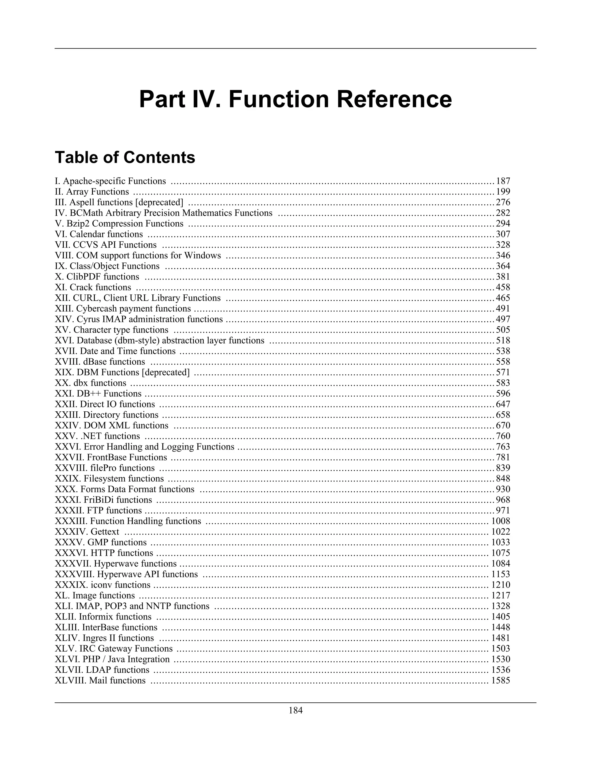 Part IV. Function Reference
Table of Contents
I. Apache-specific Functions ................................................................................................................187
II. Array Functions .............................................................................................................................199
III. Aspell functions [deprecated] ..........................................................................................................276
IV. BCMath Arbitrary Precision Mathematics Functions ...........................................................................282
V. Bzip2 Compression Functions ..........................................................................................................294
VI. Calendar functions ........................................................................................................................307
VII. CCVS API Functions ...................................................................................................................328
VIII. COM support functions for Windows .............................................................................................346
IX. Class/Object Functions ..................................................................................................................364
X. ClibPDF functions .........................................................................................................................381
XI. Crack functions ............................................................................................................................458
XII. CURL, Client URL Library Functions .............................................................................................465
XIII. Cybercash payment functions ........................................................................................................491
XIV. Cyrus IMAP administration functions .............................................................................................497
XV. Character type functions ...............................................................................................................505
XVI. Database (dbm-style) abstraction layer functions ..............................................................................518
XVII. Date and Time functions .............................................................................................................538
XVIII. dBase functions .......................................................................................................................558
XIX. DBM Functions [deprecated] ........................................................................................................571
XX. dbx functions ..............................................................................................................................583
XXI. DB++ Functions .........................................................................................................................596
XXII. Direct IO functions ....................................................................................................................647
XXIII. Directory functions ...................................................................................................................658
XXIV. DOM XML functions ...............................................................................................................670
XXV. .NET functions .........................................................................................................................760
XXVI. Error Handling and Logging Functions .........................................................................................763
XXVII. FrontBase Functions ................................................................................................................781
XXVIII. filePro functions ....................................................................................................................839
XXIX. Filesystem functions .................................................................................................................848
XXX. Forms Data Format functions ......................................................................................................930
XXXI. FriBiDi functions .....................................................................................................................968
XXXII. FTP functions .........................................................................................................................971
XXXIII. Function Handling functions .................................................................................................. 1008
XXXIV. Gettext .............................................................................................................................. 1022
XXXV. GMP functions ..................................................................................................................... 1033
XXXVI. HTTP functions ................................................................................................................... 1075
XXXVII. Hyperwave functions ........................................................................................................... 1084
XXXVIII. Hyperwave API functions ................................................................................................... 1153
XXXIX. iconv functions .................................................................................................................... 1210
XL. Image functions ......................................................................................................................... 1217
XLI. IMAP, POP3 and NNTP functions ............................................................................................... 1328
XLII. Informix functions ................................................................................................................... 1405
XLIII. InterBase functions ................................................................................................................. 1448
XLIV. Ingres II functions .................................................................................................................. 1481
XLV. IRC Gateway Functions ............................................................................................................ 1503
XLVI. PHP / Java Integration ............................................................................................................. 1530
XLVII. LDAP functions .................................................................................................................... 1536
XLVIII. Mail functions ..................................................................................................................... 1585
184
 
