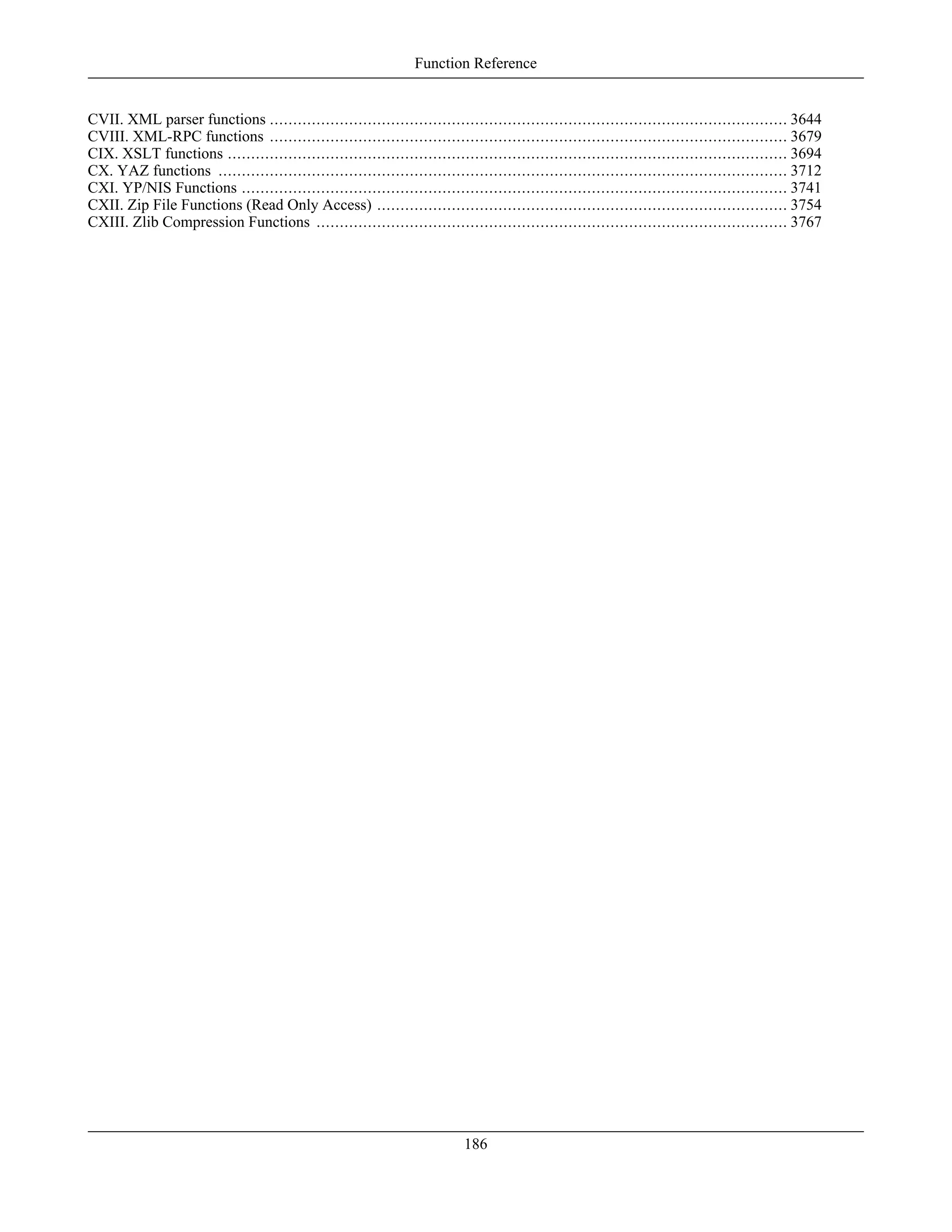 CVII. XML parser functions ............................................................................................................... 3644
CVIII. XML-RPC functions ............................................................................................................... 3679
CIX. XSLT functions ........................................................................................................................ 3694
CX. YAZ functions .......................................................................................................................... 3712
CXI. YP/NIS Functions ..................................................................................................................... 3741
CXII. Zip File Functions (Read Only Access) ........................................................................................ 3754
CXIII. Zlib Compression Functions ..................................................................................................... 3767
Function Reference
186
 