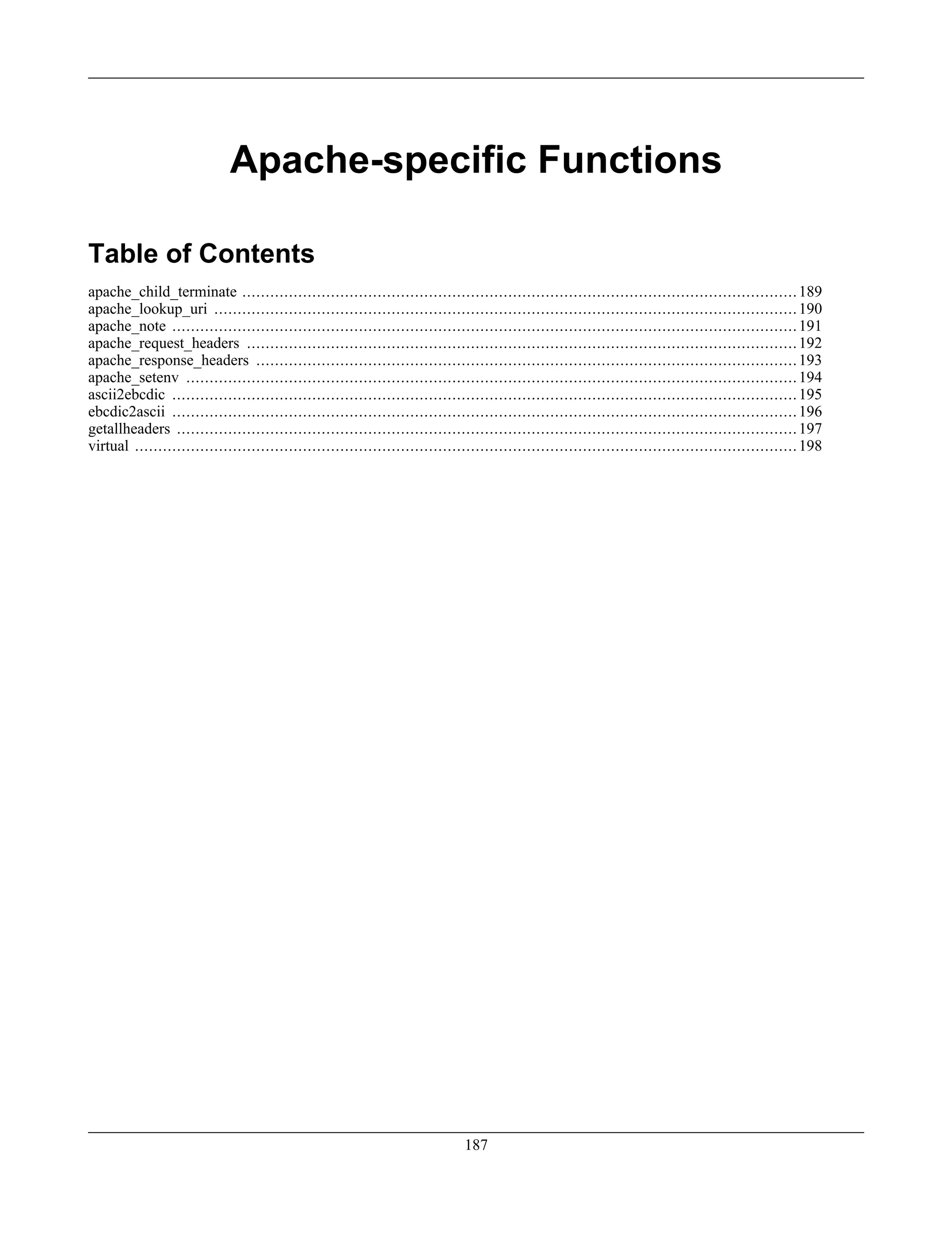 Apache-specific Functions
Table of Contents
apache_child_terminate .......................................................................................................................189
apache_lookup_uri .............................................................................................................................190
apache_note ......................................................................................................................................191
apache_request_headers ......................................................................................................................192
apache_response_headers ....................................................................................................................193
apache_setenv ...................................................................................................................................194
ascii2ebcdic ......................................................................................................................................195
ebcdic2ascii ......................................................................................................................................196
getallheaders .....................................................................................................................................197
virtual ..............................................................................................................................................198
187
 