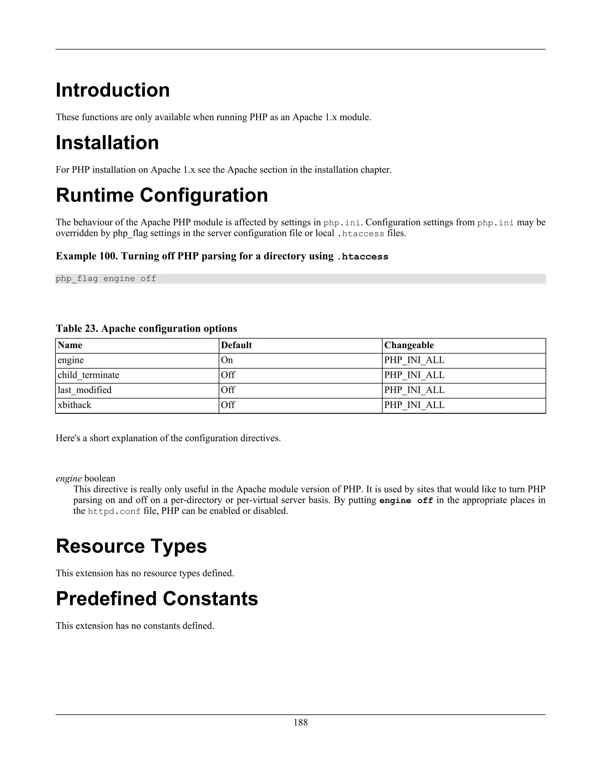 Introduction
These functions are only available when running PHP as an Apache 1.x module.
Installation
For PHP installation on Apache 1.x see the Apache section in the installation chapter.
Runtime Configuration
The behaviour of the Apache PHP module is affected by settings in php.ini. Configuration settings from php.ini may be
overridden by php_flag settings in the server configuration file or local .htaccess files.
Example 100. Turning off PHP parsing for a directory using .htaccess
php_flag engine off
Table 23. Apache configuration options
Name Default Changeable
engine On PHP_INI_ALL
child_terminate Off PHP_INI_ALL
last_modified Off PHP_INI_ALL
xbithack Off PHP_INI_ALL
Here's a short explanation of the configuration directives.
engine boolean
This directive is really only useful in the Apache module version of PHP. It is used by sites that would like to turn PHP
parsing on and off on a per-directory or per-virtual server basis. By putting engine off in the appropriate places in
the httpd.conf file, PHP can be enabled or disabled.
Resource Types
This extension has no resource types defined.
Predefined Constants
This extension has no constants defined.
188
 