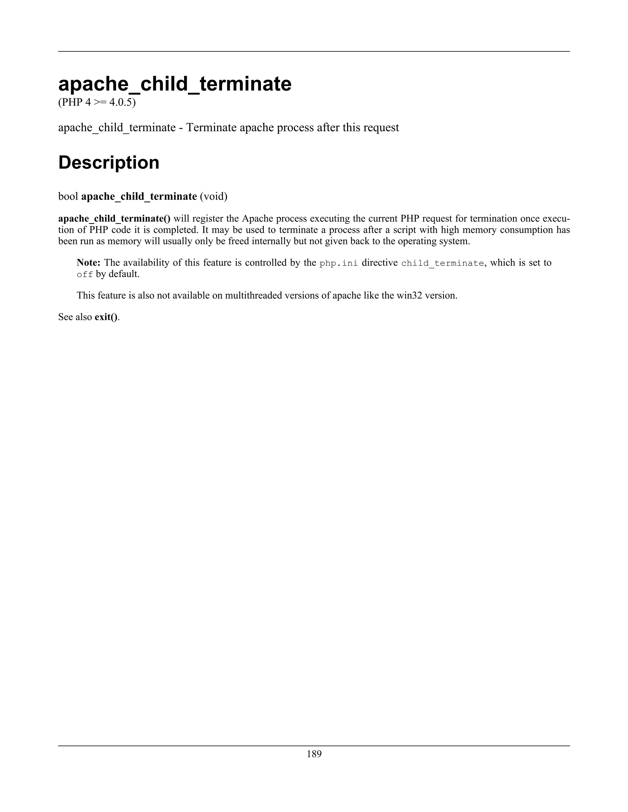apache_child_terminate
(PHP 4 >= 4.0.5)
apache_child_terminate - Terminate apache process after this request
Description
bool apache_child_terminate (void)
apache_child_terminate() will register the Apache process executing the current PHP request for termination once execu-
tion of PHP code it is completed. It may be used to terminate a process after a script with high memory consumption has
been run as memory will usually only be freed internally but not given back to the operating system.
Note: The availability of this feature is controlled by the php.ini directive child_terminate, which is set to
off by default.
This feature is also not available on multithreaded versions of apache like the win32 version.
See also exit().
189
 