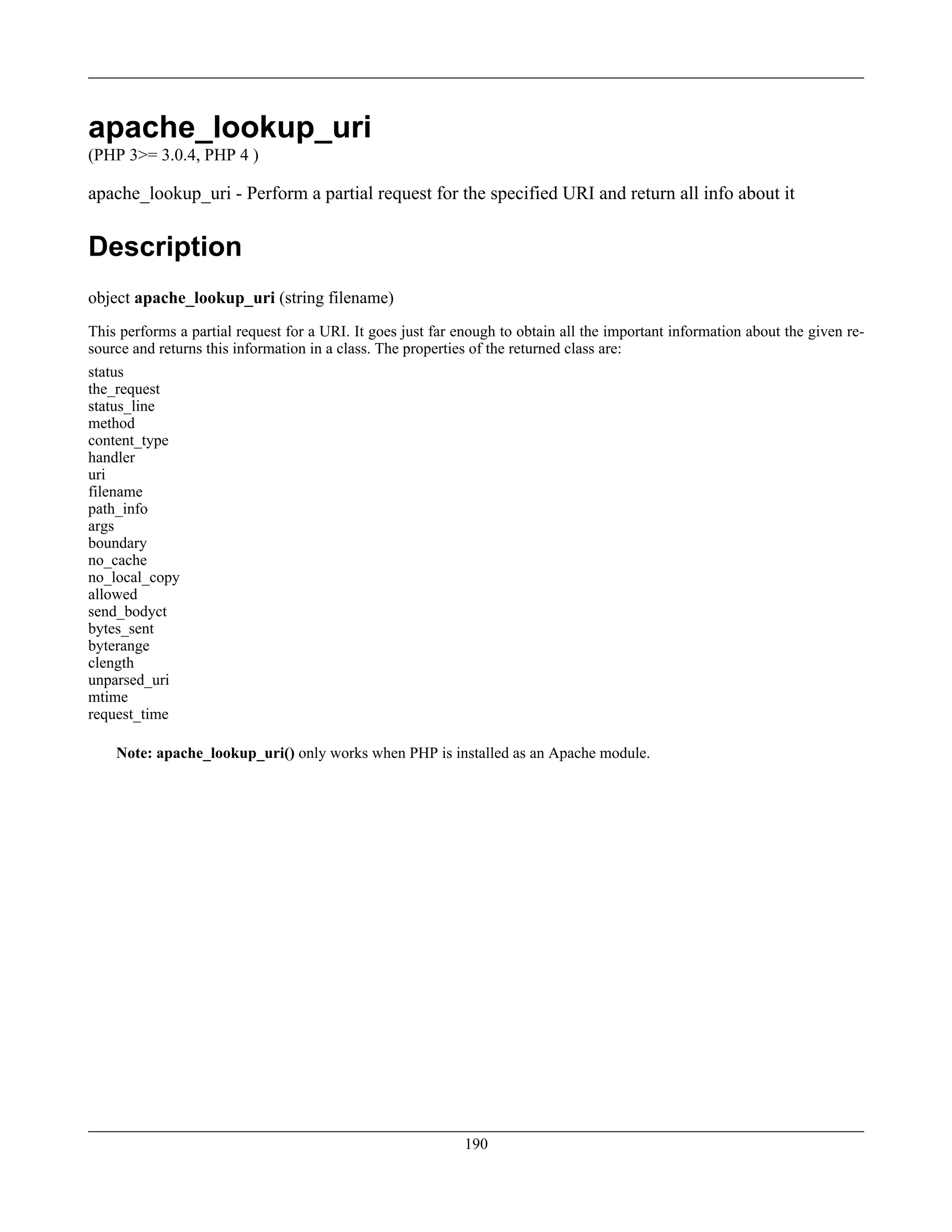 apache_lookup_uri
(PHP 3>= 3.0.4, PHP 4 )
apache_lookup_uri - Perform a partial request for the specified URI and return all info about it
Description
object apache_lookup_uri (string filename)
This performs a partial request for a URI. It goes just far enough to obtain all the important information about the given re-
source and returns this information in a class. The properties of the returned class are:
status
the_request
status_line
method
content_type
handler
uri
filename
path_info
args
boundary
no_cache
no_local_copy
allowed
send_bodyct
bytes_sent
byterange
clength
unparsed_uri
mtime
request_time
Note: apache_lookup_uri() only works when PHP is installed as an Apache module.
190
 