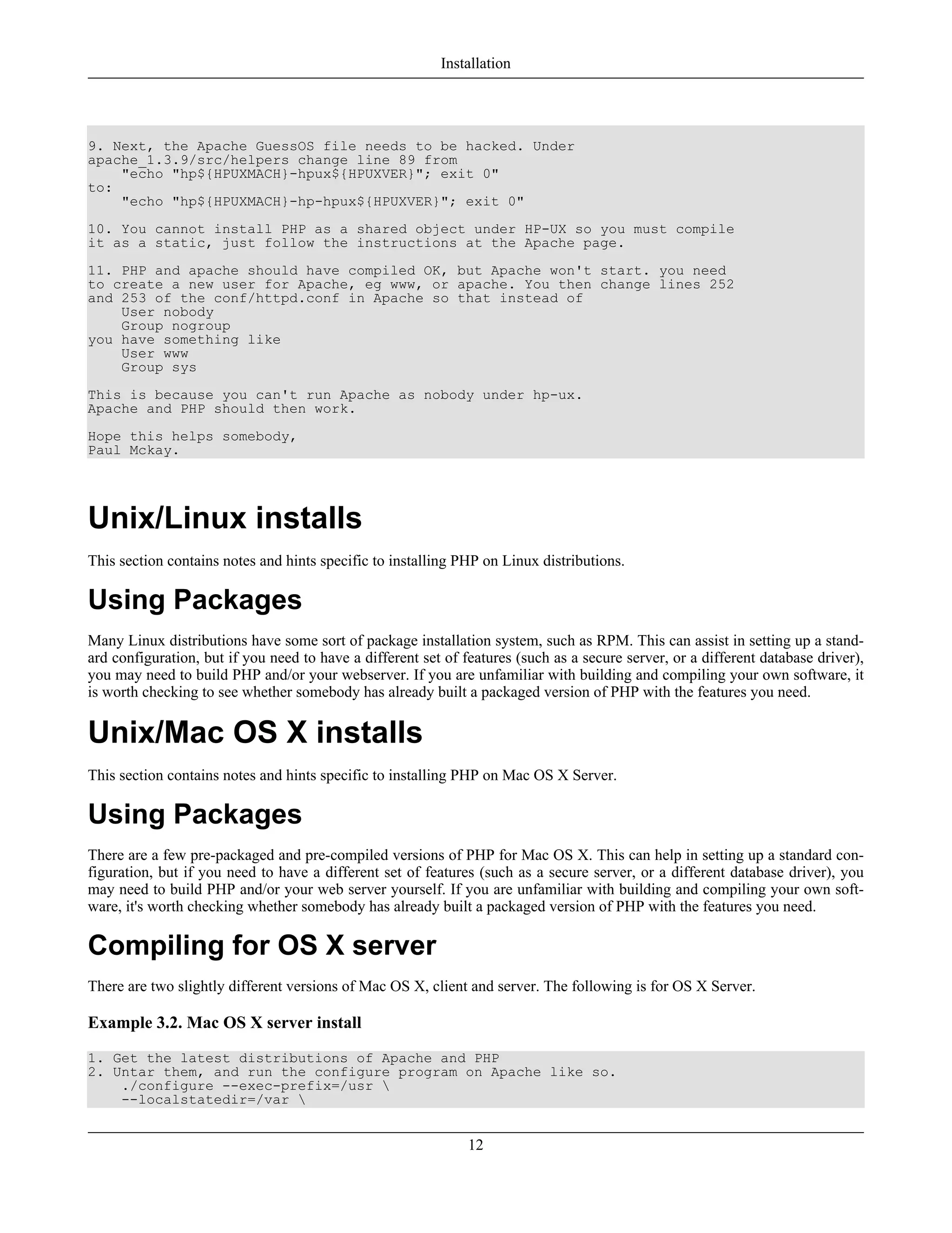 9. Next, the Apache GuessOS file needs to be hacked. Under
apache_1.3.9/src/helpers change line 89 from
"echo "hp${HPUXMACH}-hpux${HPUXVER}"; exit 0"
to:
"echo "hp${HPUXMACH}-hp-hpux${HPUXVER}"; exit 0"
10. You cannot install PHP as a shared object under HP-UX so you must compile
it as a static, just follow the instructions at the Apache page.
11. PHP and apache should have compiled OK, but Apache won't start. you need
to create a new user for Apache, eg www, or apache. You then change lines 252
and 253 of the conf/httpd.conf in Apache so that instead of
User nobody
Group nogroup
you have something like
User www
Group sys
This is because you can't run Apache as nobody under hp-ux.
Apache and PHP should then work.
Hope this helps somebody,
Paul Mckay.
Unix/Linux installs
This section contains notes and hints specific to installing PHP on Linux distributions.
Using Packages
Many Linux distributions have some sort of package installation system, such as RPM. This can assist in setting up a stand-
ard configuration, but if you need to have a different set of features (such as a secure server, or a different database driver),
you may need to build PHP and/or your webserver. If you are unfamiliar with building and compiling your own software, it
is worth checking to see whether somebody has already built a packaged version of PHP with the features you need.
Unix/Mac OS X installs
This section contains notes and hints specific to installing PHP on Mac OS X Server.
Using Packages
There are a few pre-packaged and pre-compiled versions of PHP for Mac OS X. This can help in setting up a standard con-
figuration, but if you need to have a different set of features (such as a secure server, or a different database driver), you
may need to build PHP and/or your web server yourself. If you are unfamiliar with building and compiling your own soft-
ware, it's worth checking whether somebody has already built a packaged version of PHP with the features you need.
Compiling for OS X server
There are two slightly different versions of Mac OS X, client and server. The following is for OS X Server.
Example 3.2. Mac OS X server install
1. Get the latest distributions of Apache and PHP
2. Untar them, and run the configure program on Apache like so.
./configure --exec-prefix=/usr 
--localstatedir=/var 
Installation
12
 
