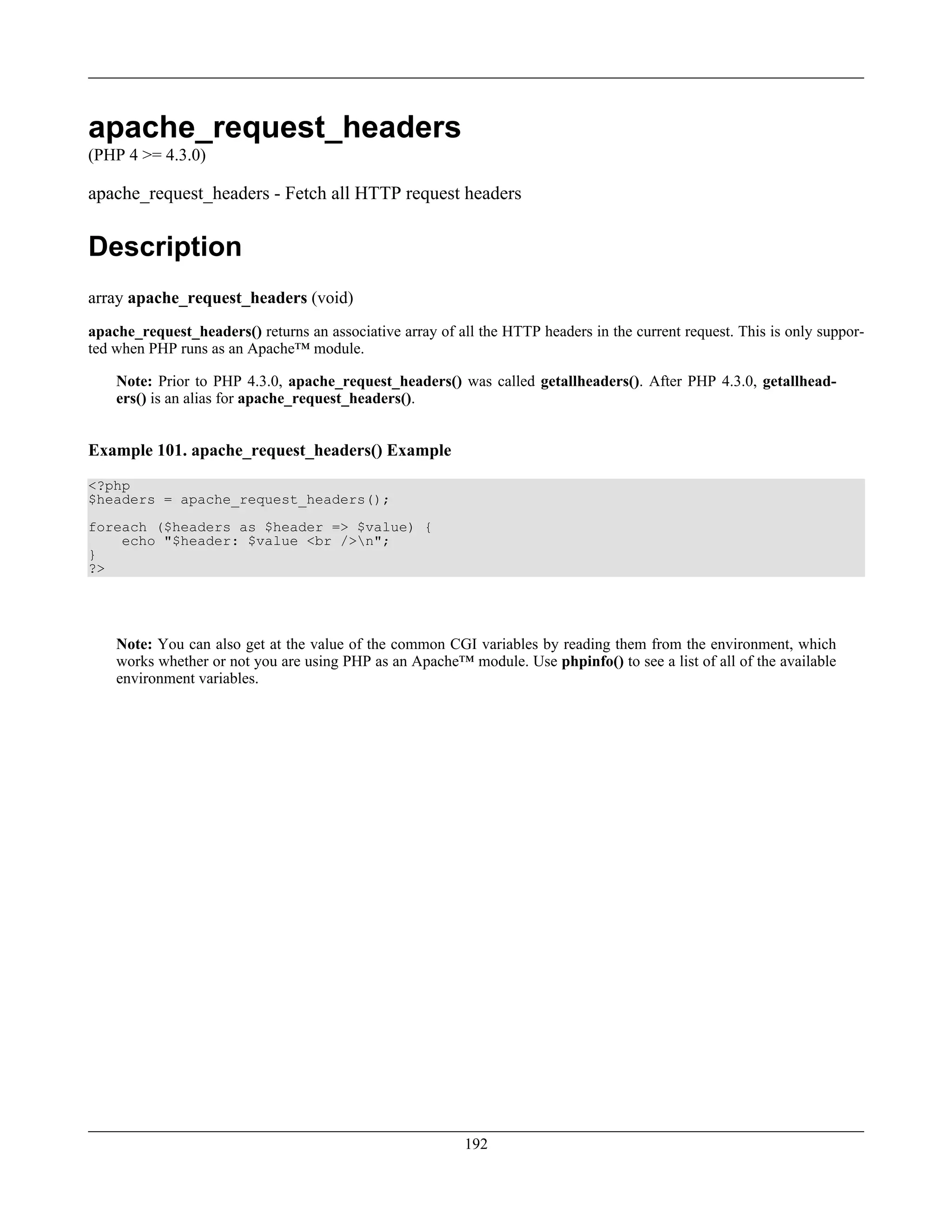 apache_request_headers
(PHP 4 >= 4.3.0)
apache_request_headers - Fetch all HTTP request headers
Description
array apache_request_headers (void)
apache_request_headers() returns an associative array of all the HTTP headers in the current request. This is only suppor-
ted when PHP runs as an Apache™ module.
Note: Prior to PHP 4.3.0, apache_request_headers() was called getallheaders(). After PHP 4.3.0, getallhead-
ers() is an alias for apache_request_headers().
Example 101. apache_request_headers() Example
<?php
$headers = apache_request_headers();
foreach ($headers as $header => $value) {
echo "$header: $value <br />n";
}
?>
Note: You can also get at the value of the common CGI variables by reading them from the environment, which
works whether or not you are using PHP as an Apache™ module. Use phpinfo() to see a list of all of the available
environment variables.
192
 