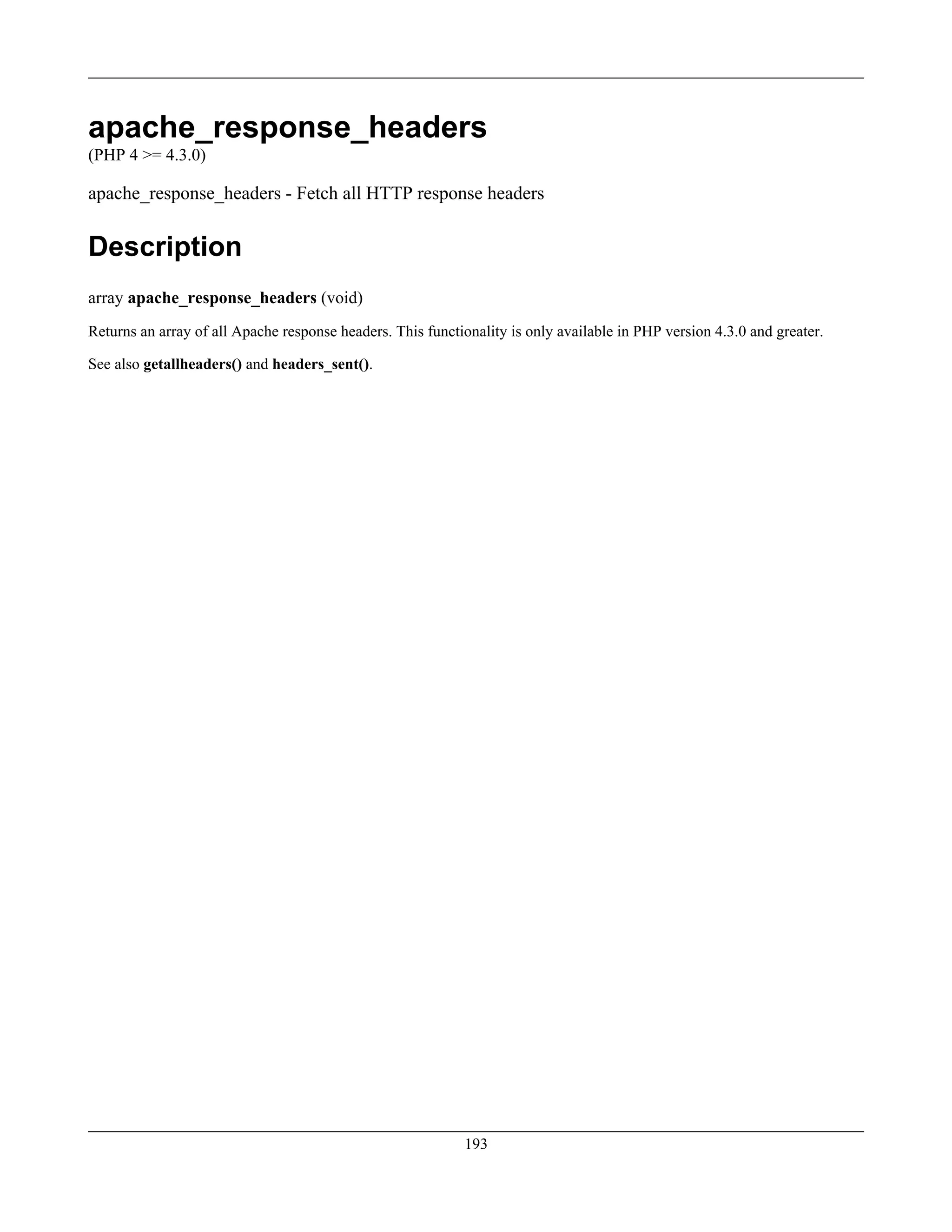 apache_response_headers
(PHP 4 >= 4.3.0)
apache_response_headers - Fetch all HTTP response headers
Description
array apache_response_headers (void)
Returns an array of all Apache response headers. This functionality is only available in PHP version 4.3.0 and greater.
See also getallheaders() and headers_sent().
193
 