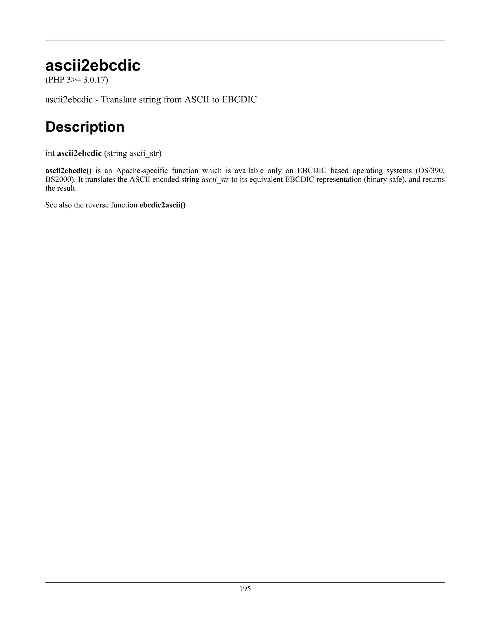 ascii2ebcdic
(PHP 3>= 3.0.17)
ascii2ebcdic - Translate string from ASCII to EBCDIC
Description
int ascii2ebcdic (string ascii_str)
ascii2ebcdic() is an Apache-specific function which is available only on EBCDIC based operating systems (OS/390,
BS2000). It translates the ASCII encoded string ascii_str to its equivalent EBCDIC representation (binary safe), and returns
the result.
See also the reverse function ebcdic2ascii()
195
 