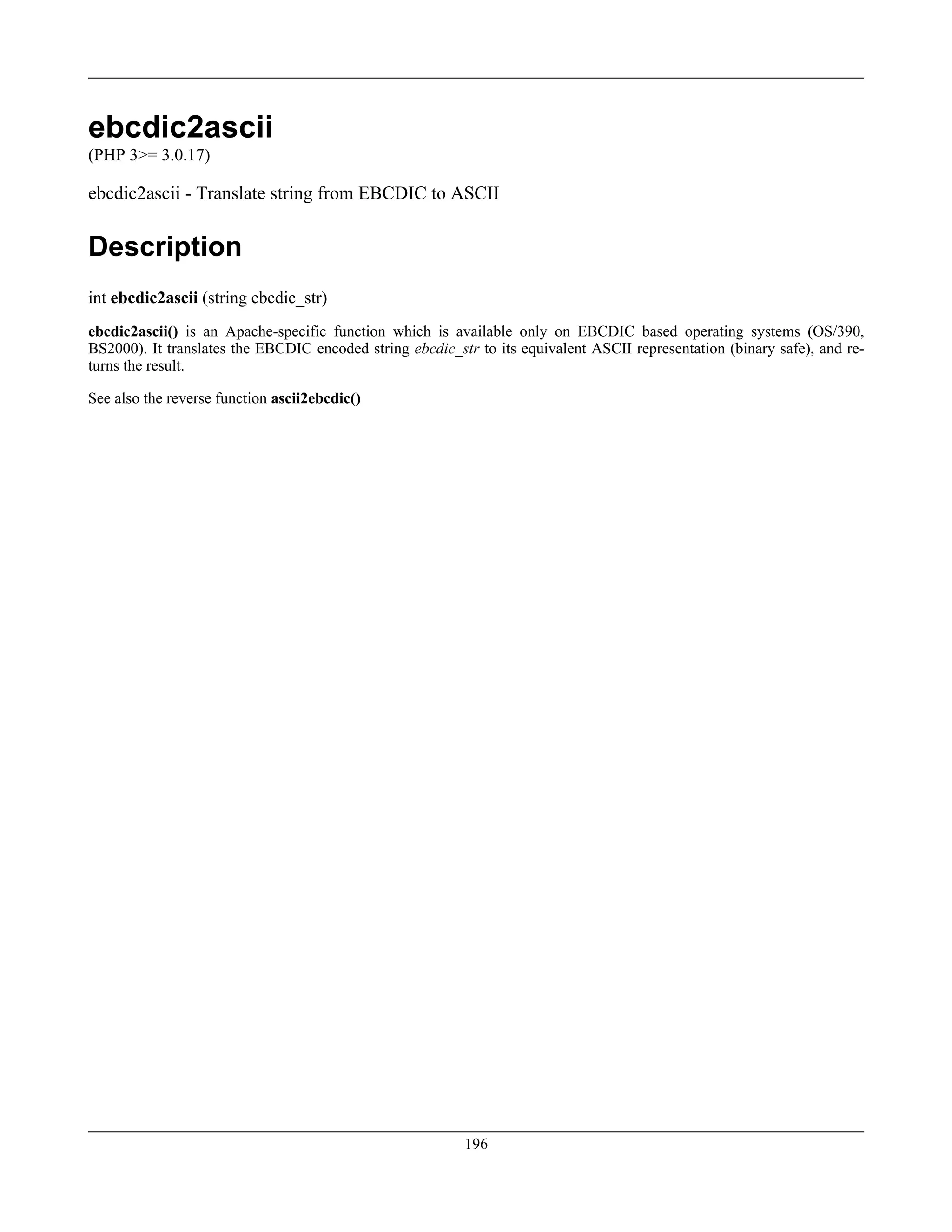 ebcdic2ascii
(PHP 3>= 3.0.17)
ebcdic2ascii - Translate string from EBCDIC to ASCII
Description
int ebcdic2ascii (string ebcdic_str)
ebcdic2ascii() is an Apache-specific function which is available only on EBCDIC based operating systems (OS/390,
BS2000). It translates the EBCDIC encoded string ebcdic_str to its equivalent ASCII representation (binary safe), and re-
turns the result.
See also the reverse function ascii2ebcdic()
196
 