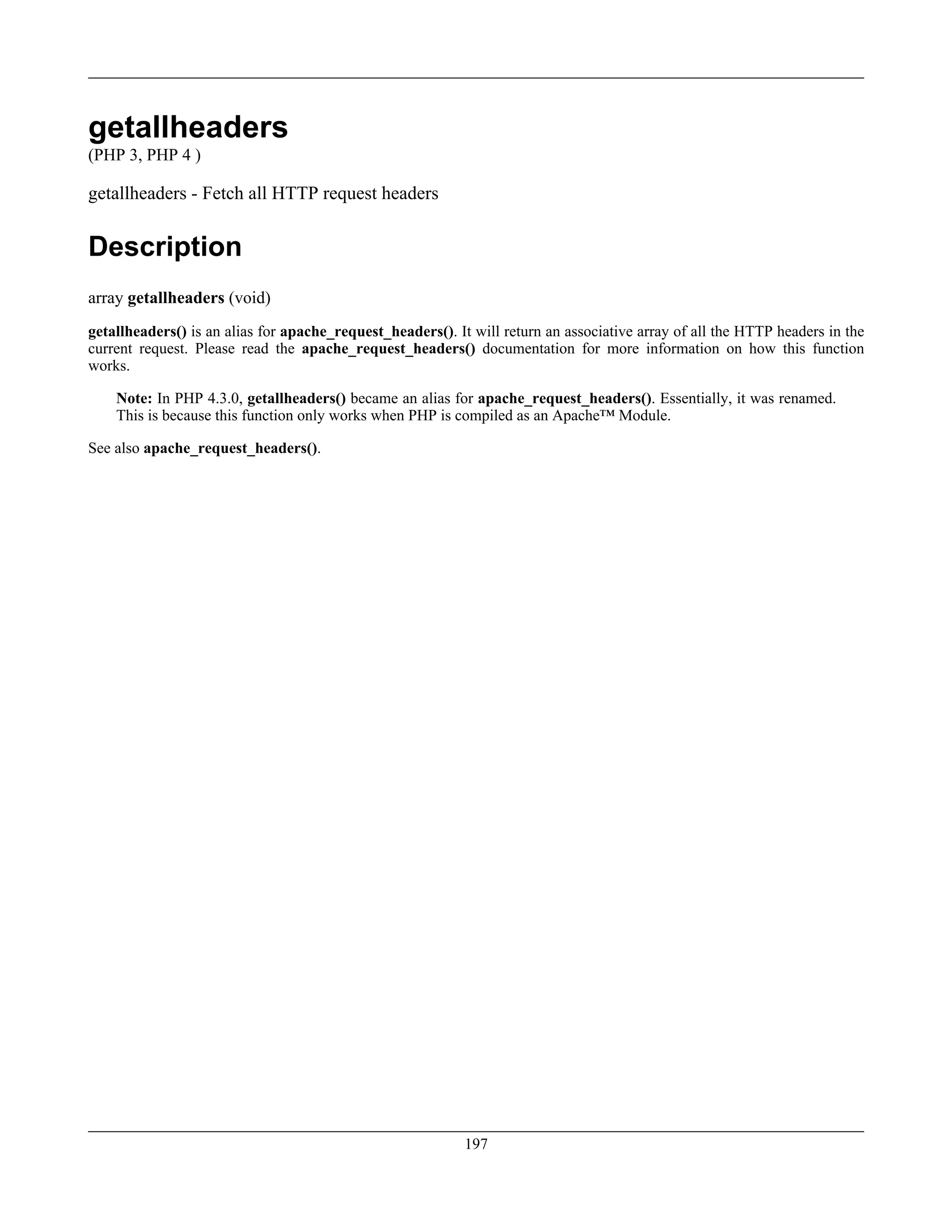 getallheaders
(PHP 3, PHP 4 )
getallheaders - Fetch all HTTP request headers
Description
array getallheaders (void)
getallheaders() is an alias for apache_request_headers(). It will return an associative array of all the HTTP headers in the
current request. Please read the apache_request_headers() documentation for more information on how this function
works.
Note: In PHP 4.3.0, getallheaders() became an alias for apache_request_headers(). Essentially, it was renamed.
This is because this function only works when PHP is compiled as an Apache™ Module.
See also apache_request_headers().
197
 