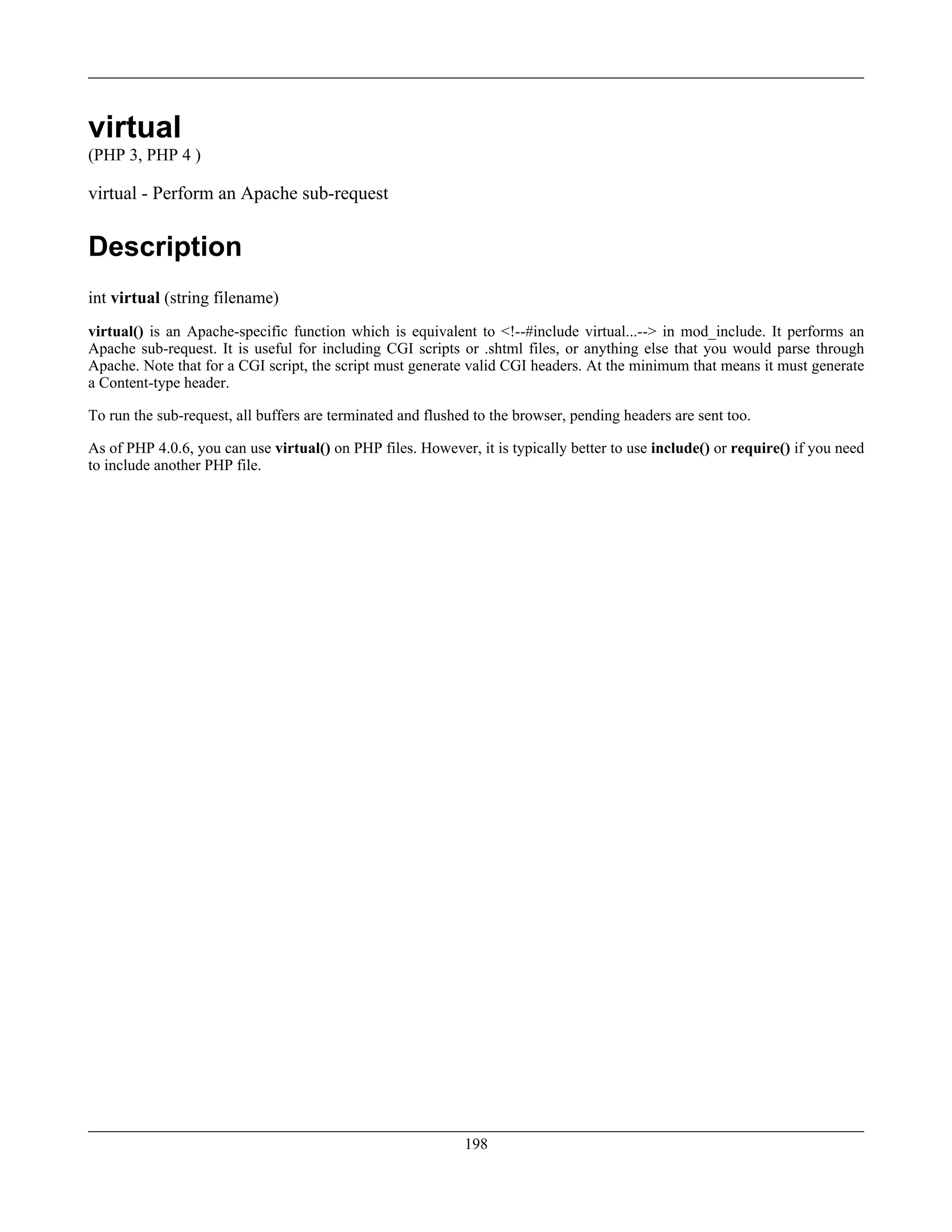 virtual
(PHP 3, PHP 4 )
virtual - Perform an Apache sub-request
Description
int virtual (string filename)
virtual() is an Apache-specific function which is equivalent to <!--#include virtual...--> in mod_include. It performs an
Apache sub-request. It is useful for including CGI scripts or .shtml files, or anything else that you would parse through
Apache. Note that for a CGI script, the script must generate valid CGI headers. At the minimum that means it must generate
a Content-type header.
To run the sub-request, all buffers are terminated and flushed to the browser, pending headers are sent too.
As of PHP 4.0.6, you can use virtual() on PHP files. However, it is typically better to use include() or require() if you need
to include another PHP file.
198
 