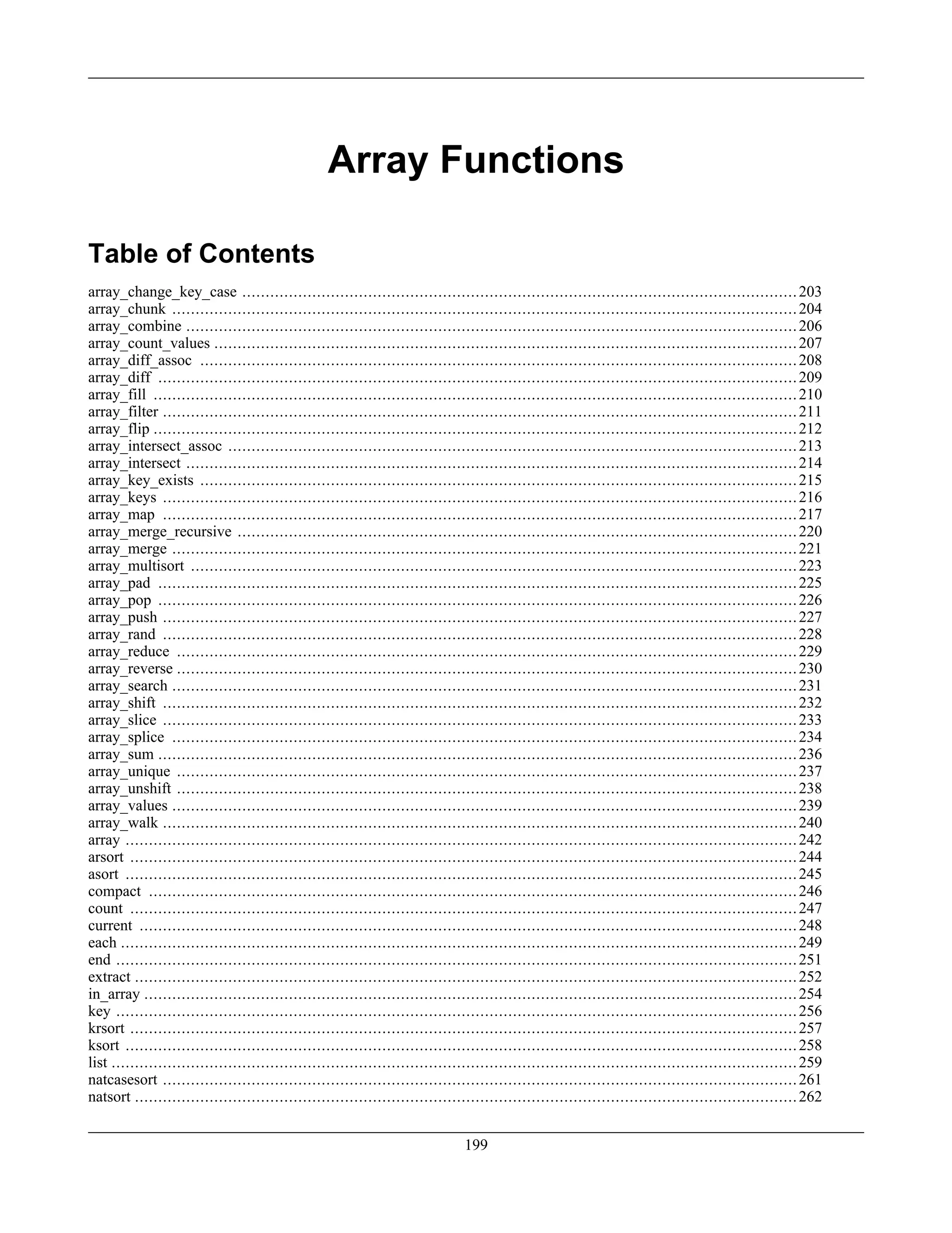 Array Functions
Table of Contents
array_change_key_case .......................................................................................................................203
array_chunk ......................................................................................................................................204
array_combine ...................................................................................................................................206
array_count_values .............................................................................................................................207
array_diff_assoc ................................................................................................................................208
array_diff .........................................................................................................................................209
array_fill ..........................................................................................................................................210
array_filter ........................................................................................................................................211
array_flip ..........................................................................................................................................212
array_intersect_assoc ..........................................................................................................................213
array_intersect ...................................................................................................................................214
array_key_exists ................................................................................................................................215
array_keys ........................................................................................................................................216
array_map ........................................................................................................................................217
array_merge_recursive ........................................................................................................................220
array_merge ......................................................................................................................................221
array_multisort ..................................................................................................................................223
array_pad .........................................................................................................................................225
array_pop .........................................................................................................................................226
array_push ........................................................................................................................................227
array_rand ........................................................................................................................................228
array_reduce .....................................................................................................................................229
array_reverse .....................................................................................................................................230
array_search ......................................................................................................................................231
array_shift ........................................................................................................................................232
array_slice ........................................................................................................................................233
array_splice ......................................................................................................................................234
array_sum .........................................................................................................................................236
array_unique .....................................................................................................................................237
array_unshift .....................................................................................................................................238
array_values ......................................................................................................................................239
array_walk ........................................................................................................................................240
array ................................................................................................................................................242
arsort ...............................................................................................................................................244
asort ................................................................................................................................................245
compact ...........................................................................................................................................246
count ...............................................................................................................................................247
current .............................................................................................................................................248
each .................................................................................................................................................249
end ..................................................................................................................................................251
extract ..............................................................................................................................................252
in_array ............................................................................................................................................254
key ..................................................................................................................................................256
krsort ...............................................................................................................................................257
ksort ................................................................................................................................................258
list ...................................................................................................................................................259
natcasesort ........................................................................................................................................261
natsort ..............................................................................................................................................262
199
 