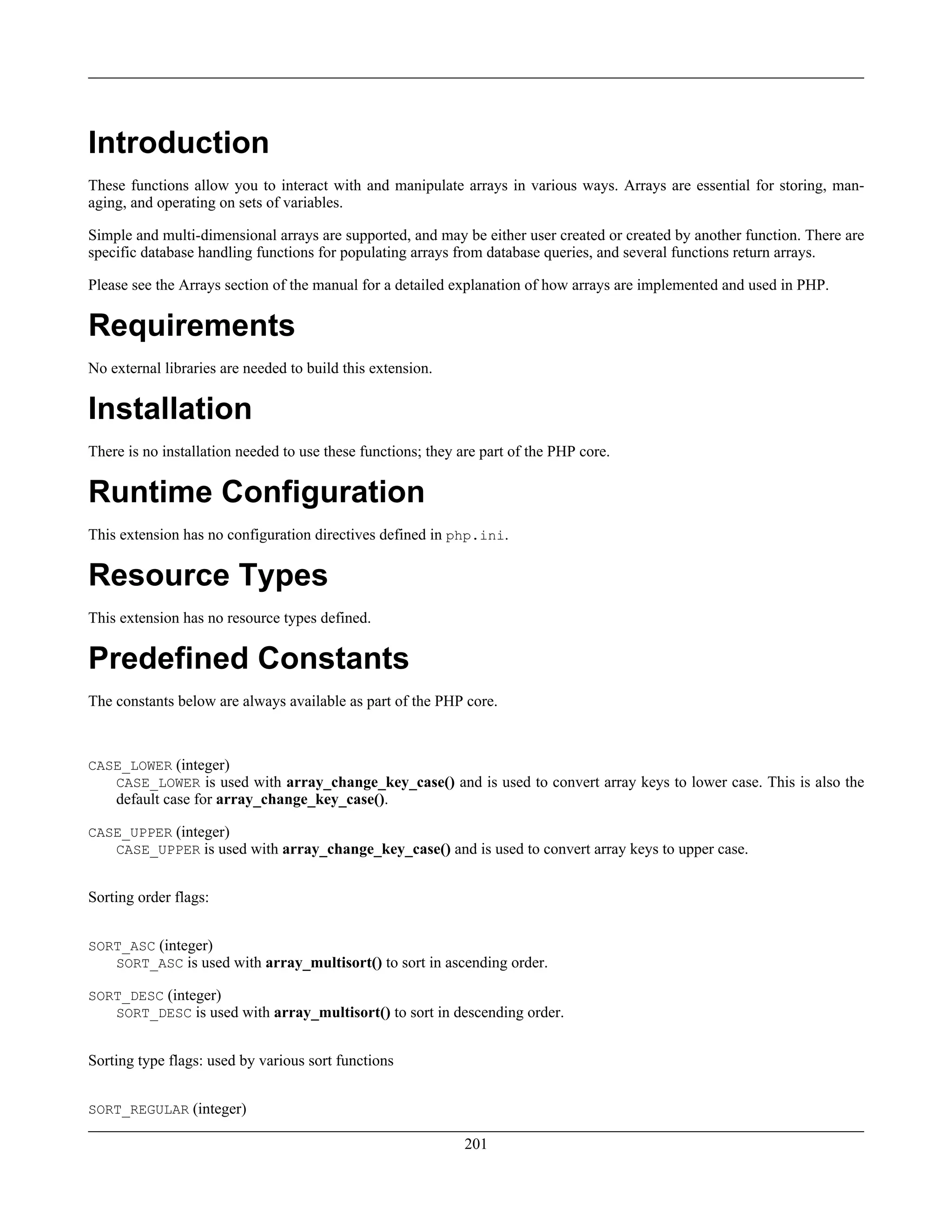 Introduction
These functions allow you to interact with and manipulate arrays in various ways. Arrays are essential for storing, man-
aging, and operating on sets of variables.
Simple and multi-dimensional arrays are supported, and may be either user created or created by another function. There are
specific database handling functions for populating arrays from database queries, and several functions return arrays.
Please see the Arrays section of the manual for a detailed explanation of how arrays are implemented and used in PHP.
Requirements
No external libraries are needed to build this extension.
Installation
There is no installation needed to use these functions; they are part of the PHP core.
Runtime Configuration
This extension has no configuration directives defined in php.ini.
Resource Types
This extension has no resource types defined.
Predefined Constants
The constants below are always available as part of the PHP core.
CASE_LOWER (integer)
CASE_LOWER is used with array_change_key_case() and is used to convert array keys to lower case. This is also the
default case for array_change_key_case().
CASE_UPPER (integer)
CASE_UPPER is used with array_change_key_case() and is used to convert array keys to upper case.
Sorting order flags:
SORT_ASC (integer)
SORT_ASC is used with array_multisort() to sort in ascending order.
SORT_DESC (integer)
SORT_DESC is used with array_multisort() to sort in descending order.
Sorting type flags: used by various sort functions
SORT_REGULAR (integer)
201
 