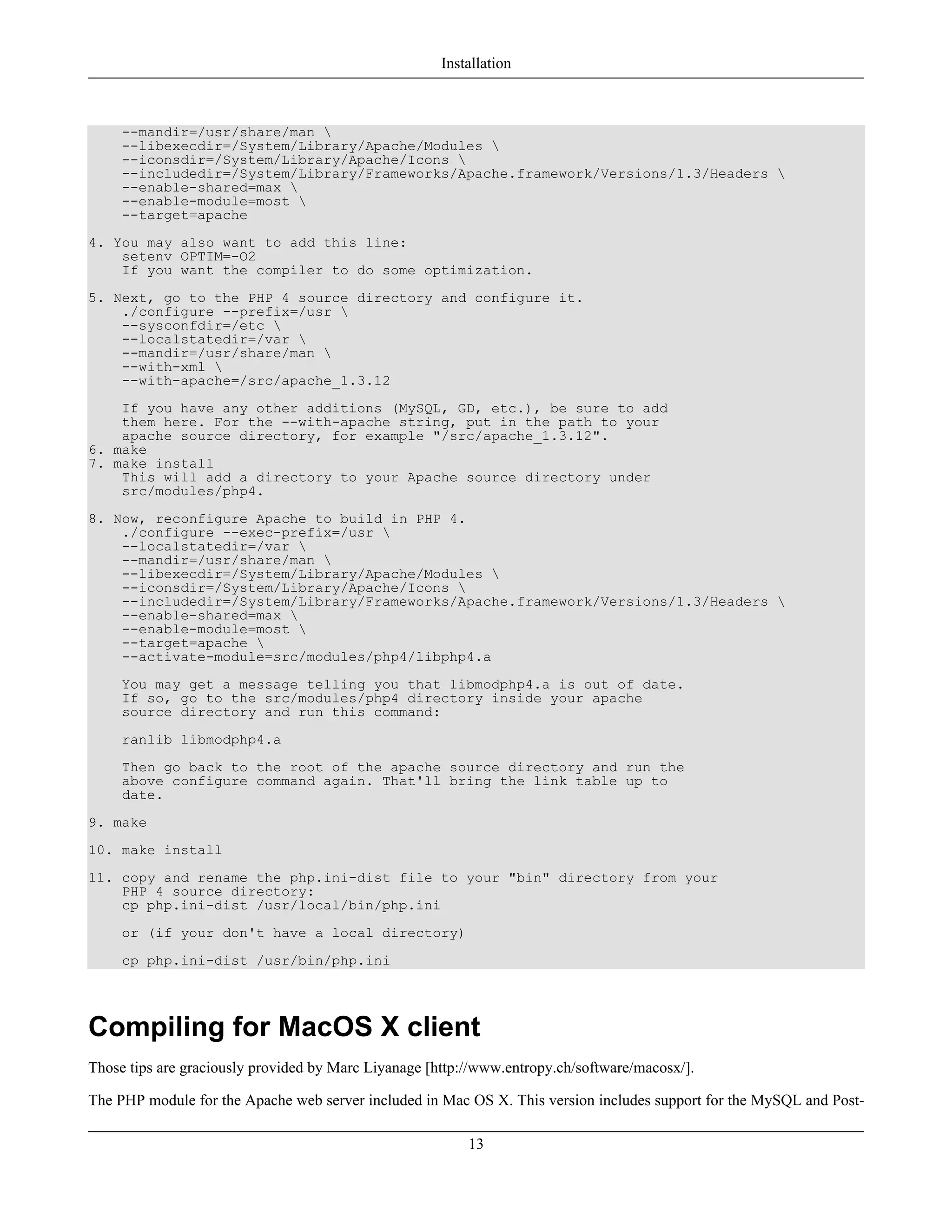 --mandir=/usr/share/man 
--libexecdir=/System/Library/Apache/Modules 
--iconsdir=/System/Library/Apache/Icons 
--includedir=/System/Library/Frameworks/Apache.framework/Versions/1.3/Headers 
--enable-shared=max 
--enable-module=most 
--target=apache
4. You may also want to add this line:
setenv OPTIM=-O2
If you want the compiler to do some optimization.
5. Next, go to the PHP 4 source directory and configure it.
./configure --prefix=/usr 
--sysconfdir=/etc 
--localstatedir=/var 
--mandir=/usr/share/man 
--with-xml 
--with-apache=/src/apache_1.3.12
If you have any other additions (MySQL, GD, etc.), be sure to add
them here. For the --with-apache string, put in the path to your
apache source directory, for example "/src/apache_1.3.12".
6. make
7. make install
This will add a directory to your Apache source directory under
src/modules/php4.
8. Now, reconfigure Apache to build in PHP 4.
./configure --exec-prefix=/usr 
--localstatedir=/var 
--mandir=/usr/share/man 
--libexecdir=/System/Library/Apache/Modules 
--iconsdir=/System/Library/Apache/Icons 
--includedir=/System/Library/Frameworks/Apache.framework/Versions/1.3/Headers 
--enable-shared=max 
--enable-module=most 
--target=apache 
--activate-module=src/modules/php4/libphp4.a
You may get a message telling you that libmodphp4.a is out of date.
If so, go to the src/modules/php4 directory inside your apache
source directory and run this command:
ranlib libmodphp4.a
Then go back to the root of the apache source directory and run the
above configure command again. That'll bring the link table up to
date.
9. make
10. make install
11. copy and rename the php.ini-dist file to your "bin" directory from your
PHP 4 source directory:
cp php.ini-dist /usr/local/bin/php.ini
or (if your don't have a local directory)
cp php.ini-dist /usr/bin/php.ini
Compiling for MacOS X client
Those tips are graciously provided by Marc Liyanage [http://www.entropy.ch/software/macosx/].
The PHP module for the Apache web server included in Mac OS X. This version includes support for the MySQL and Post-
Installation
13
 
