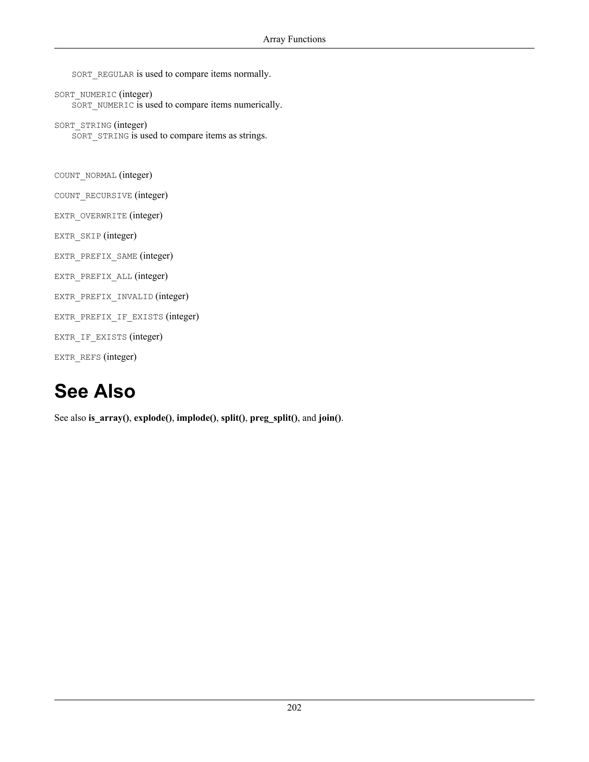 SORT_REGULAR is used to compare items normally.
SORT_NUMERIC (integer)
SORT_NUMERIC is used to compare items numerically.
SORT_STRING (integer)
SORT_STRING is used to compare items as strings.
COUNT_NORMAL (integer)
COUNT_RECURSIVE (integer)
EXTR_OVERWRITE (integer)
EXTR_SKIP (integer)
EXTR_PREFIX_SAME (integer)
EXTR_PREFIX_ALL (integer)
EXTR_PREFIX_INVALID (integer)
EXTR_PREFIX_IF_EXISTS (integer)
EXTR_IF_EXISTS (integer)
EXTR_REFS (integer)
See Also
See also is_array(), explode(), implode(), split(), preg_split(), and join().
Array Functions
202
 