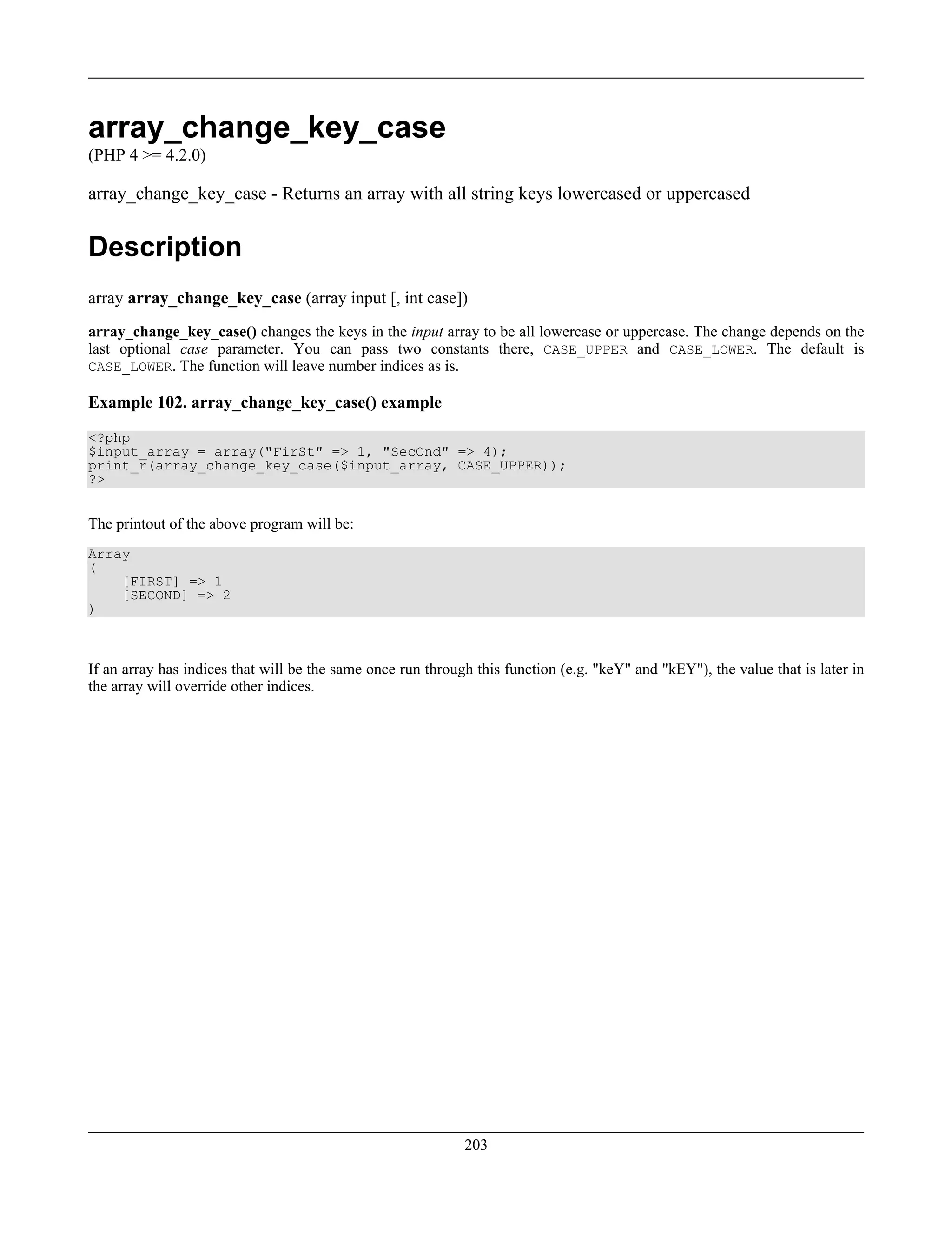 array_change_key_case
(PHP 4 >= 4.2.0)
array_change_key_case - Returns an array with all string keys lowercased or uppercased
Description
array array_change_key_case (array input [, int case])
array_change_key_case() changes the keys in the input array to be all lowercase or uppercase. The change depends on the
last optional case parameter. You can pass two constants there, CASE_UPPER and CASE_LOWER. The default is
CASE_LOWER. The function will leave number indices as is.
Example 102. array_change_key_case() example
<?php
$input_array = array("FirSt" => 1, "SecOnd" => 4);
print_r(array_change_key_case($input_array, CASE_UPPER));
?>
The printout of the above program will be:
Array
(
[FIRST] => 1
[SECOND] => 2
)
If an array has indices that will be the same once run through this function (e.g. "keY" and "kEY"), the value that is later in
the array will override other indices.
203
 