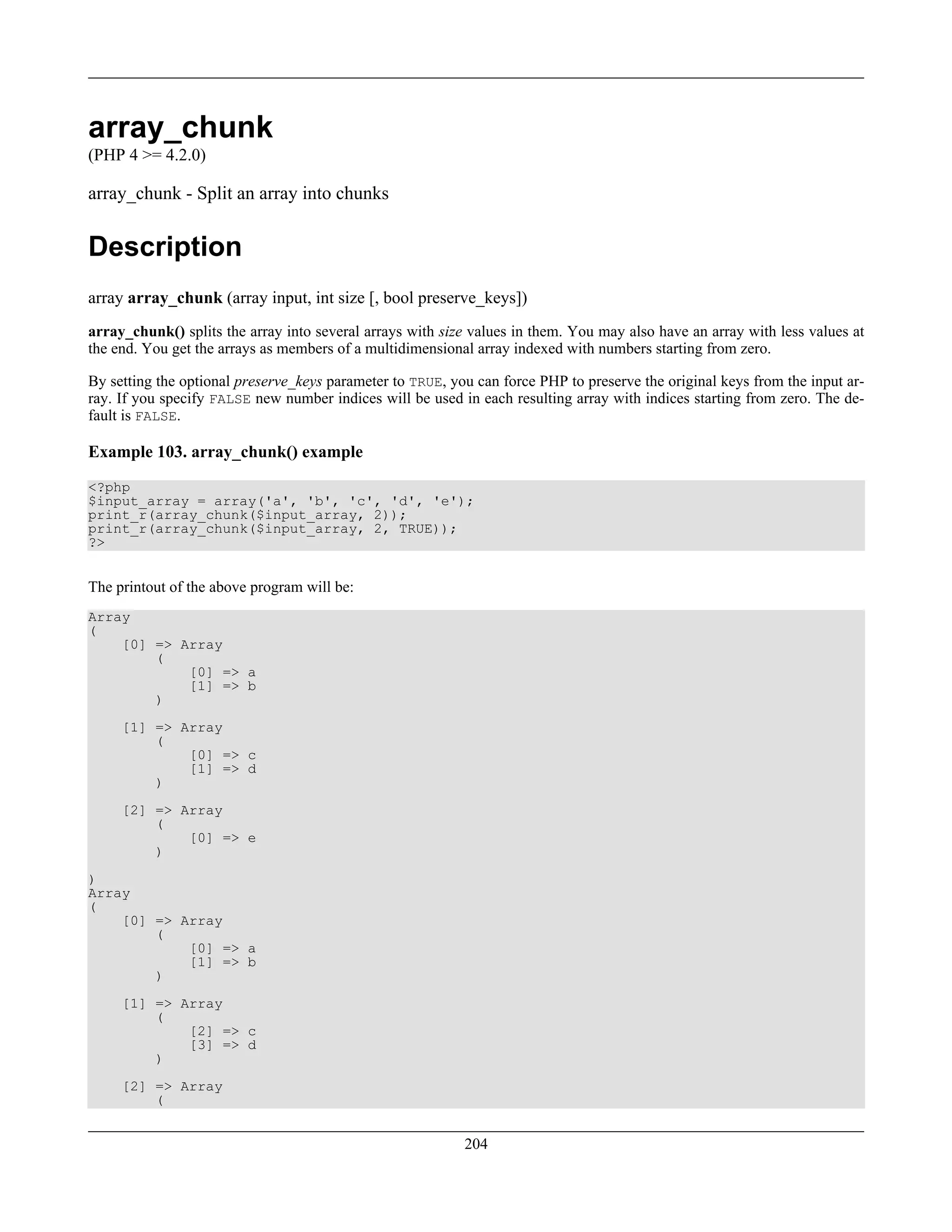 array_chunk
(PHP 4 >= 4.2.0)
array_chunk - Split an array into chunks
Description
array array_chunk (array input, int size [, bool preserve_keys])
array_chunk() splits the array into several arrays with size values in them. You may also have an array with less values at
the end. You get the arrays as members of a multidimensional array indexed with numbers starting from zero.
By setting the optional preserve_keys parameter to TRUE, you can force PHP to preserve the original keys from the input ar-
ray. If you specify FALSE new number indices will be used in each resulting array with indices starting from zero. The de-
fault is FALSE.
Example 103. array_chunk() example
<?php
$input_array = array('a', 'b', 'c', 'd', 'e');
print_r(array_chunk($input_array, 2));
print_r(array_chunk($input_array, 2, TRUE));
?>
The printout of the above program will be:
Array
(
[0] => Array
(
[0] => a
[1] => b
)
[1] => Array
(
[0] => c
[1] => d
)
[2] => Array
(
[0] => e
)
)
Array
(
[0] => Array
(
[0] => a
[1] => b
)
[1] => Array
(
[2] => c
[3] => d
)
[2] => Array
(
204
 