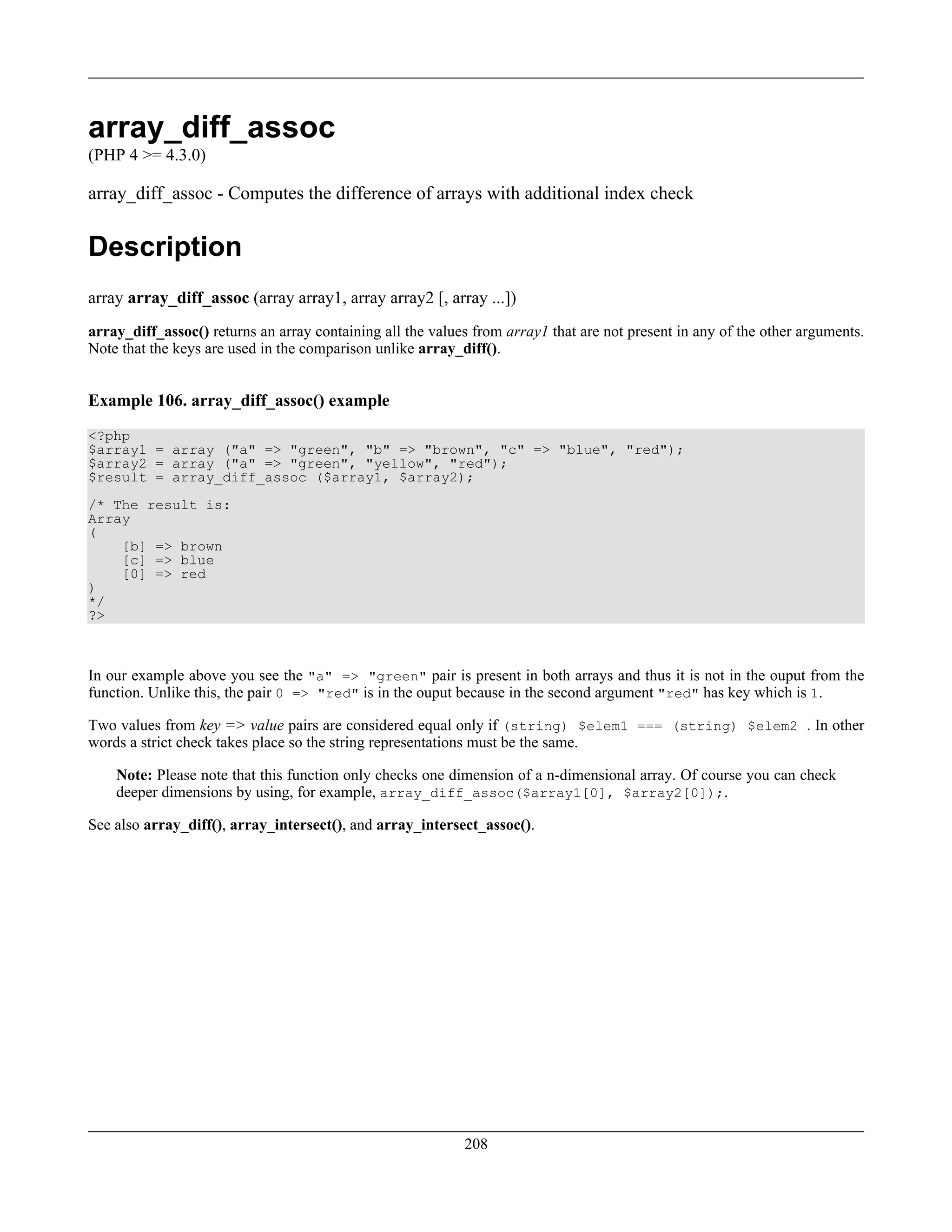 array_diff_assoc
(PHP 4 >= 4.3.0)
array_diff_assoc - Computes the difference of arrays with additional index check
Description
array array_diff_assoc (array array1, array array2 [, array ...])
array_diff_assoc() returns an array containing all the values from array1 that are not present in any of the other arguments.
Note that the keys are used in the comparison unlike array_diff().
Example 106. array_diff_assoc() example
<?php
$array1 = array ("a" => "green", "b" => "brown", "c" => "blue", "red");
$array2 = array ("a" => "green", "yellow", "red");
$result = array_diff_assoc ($array1, $array2);
/* The result is:
Array
(
[b] => brown
[c] => blue
[0] => red
)
*/
?>
In our example above you see the "a" => "green" pair is present in both arrays and thus it is not in the ouput from the
function. Unlike this, the pair 0 => "red" is in the ouput because in the second argument "red" has key which is 1.
Two values from key => value pairs are considered equal only if (string) $elem1 === (string) $elem2 . In other
words a strict check takes place so the string representations must be the same.
Note: Please note that this function only checks one dimension of a n-dimensional array. Of course you can check
deeper dimensions by using, for example, array_diff_assoc($array1[0], $array2[0]);.
See also array_diff(), array_intersect(), and array_intersect_assoc().
208
 