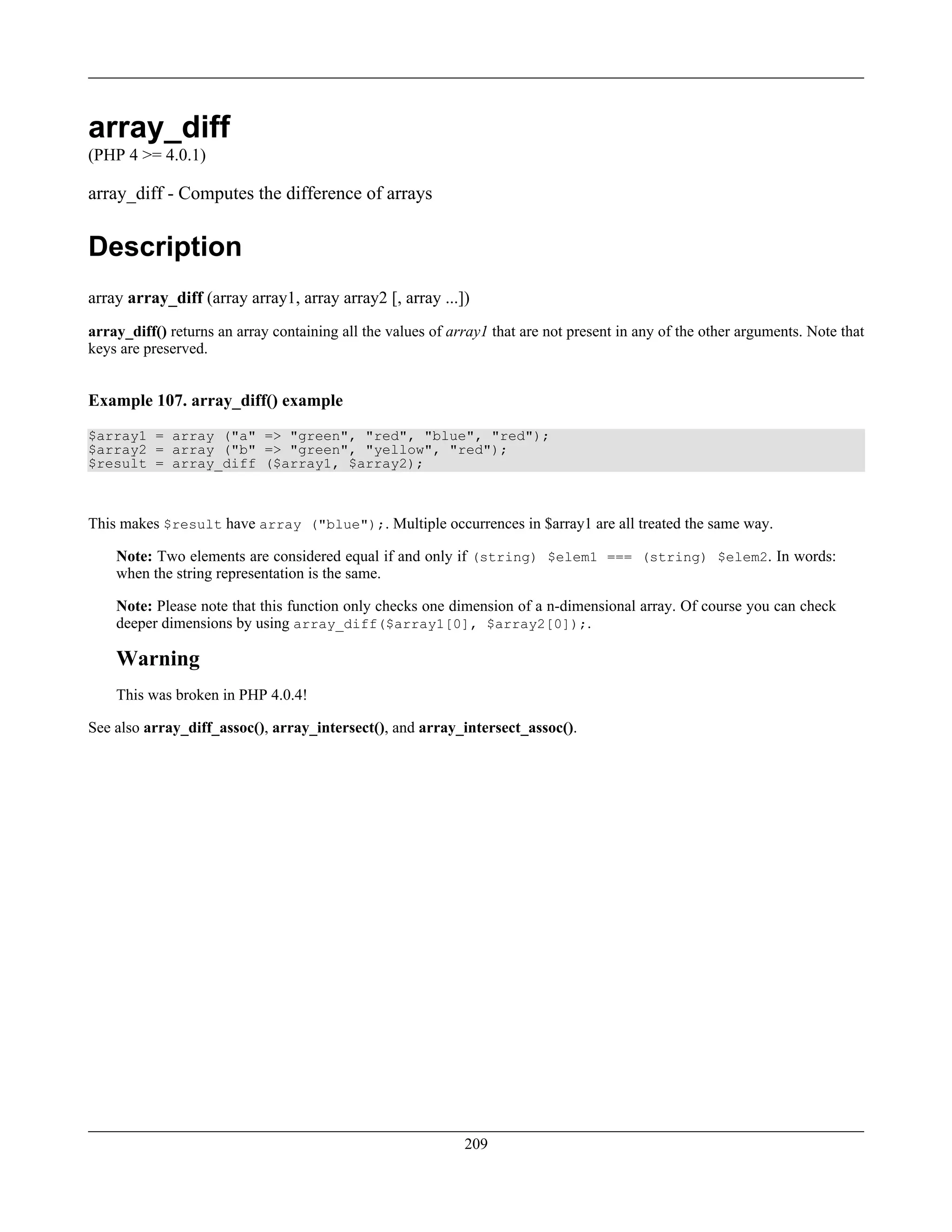 array_diff
(PHP 4 >= 4.0.1)
array_diff - Computes the difference of arrays
Description
array array_diff (array array1, array array2 [, array ...])
array_diff() returns an array containing all the values of array1 that are not present in any of the other arguments. Note that
keys are preserved.
Example 107. array_diff() example
$array1 = array ("a" => "green", "red", "blue", "red");
$array2 = array ("b" => "green", "yellow", "red");
$result = array_diff ($array1, $array2);
This makes $result have array ("blue");. Multiple occurrences in $array1 are all treated the same way.
Note: Two elements are considered equal if and only if (string) $elem1 === (string) $elem2. In words:
when the string representation is the same.
Note: Please note that this function only checks one dimension of a n-dimensional array. Of course you can check
deeper dimensions by using array_diff($array1[0], $array2[0]);.
Warning
This was broken in PHP 4.0.4!
See also array_diff_assoc(), array_intersect(), and array_intersect_assoc().
209
 