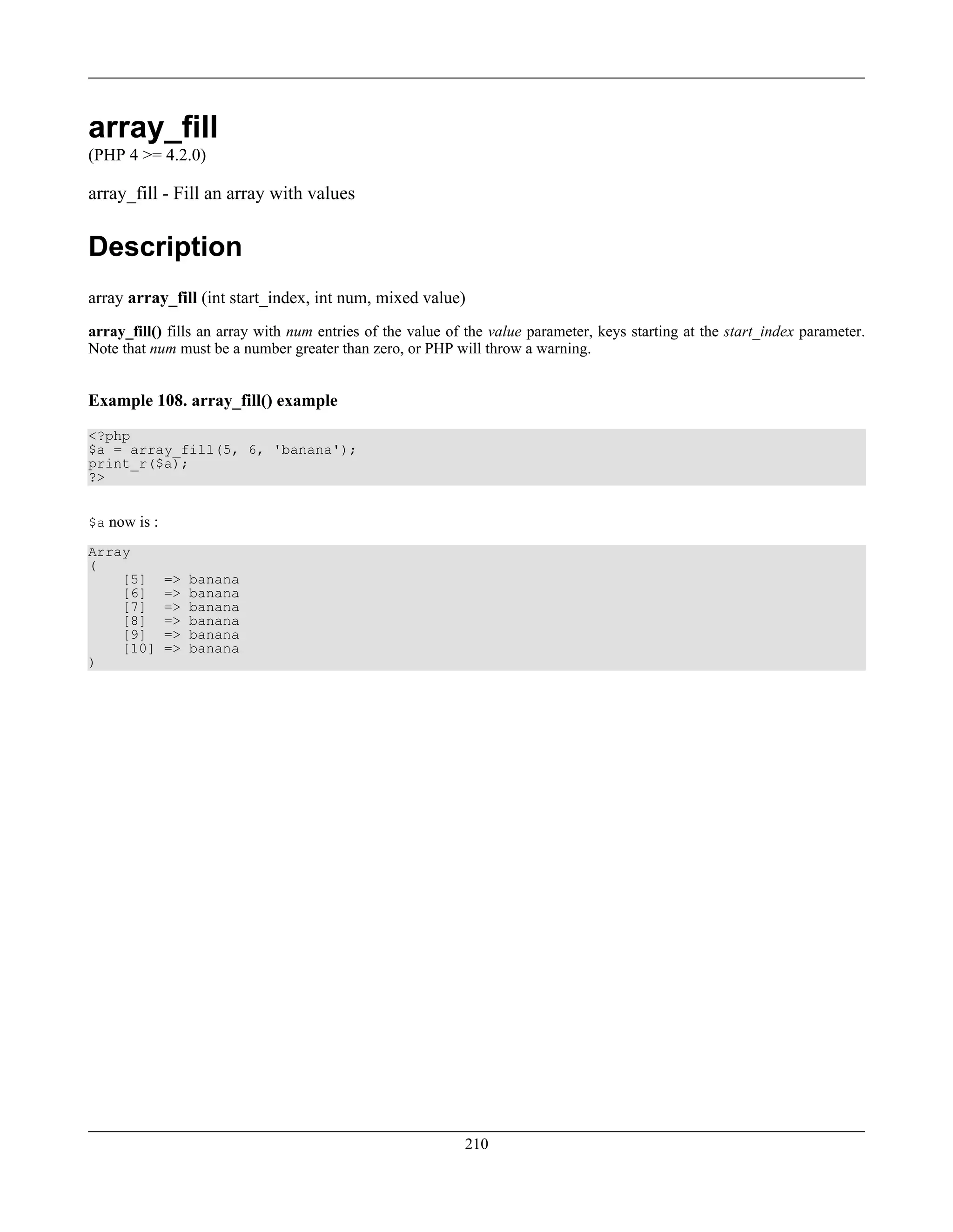array_fill
(PHP 4 >= 4.2.0)
array_fill - Fill an array with values
Description
array array_fill (int start_index, int num, mixed value)
array_fill() fills an array with num entries of the value of the value parameter, keys starting at the start_index parameter.
Note that num must be a number greater than zero, or PHP will throw a warning.
Example 108. array_fill() example
<?php
$a = array_fill(5, 6, 'banana');
print_r($a);
?>
$a now is :
Array
(
[5] => banana
[6] => banana
[7] => banana
[8] => banana
[9] => banana
[10] => banana
)
210
 