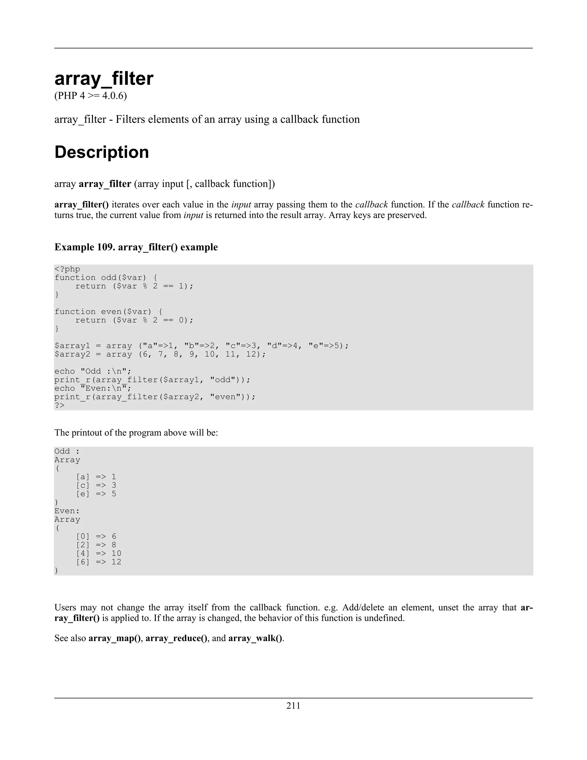 array_filter
(PHP 4 >= 4.0.6)
array_filter - Filters elements of an array using a callback function
Description
array array_filter (array input [, callback function])
array_filter() iterates over each value in the input array passing them to the callback function. If the callback function re-
turns true, the current value from input is returned into the result array. Array keys are preserved.
Example 109. array_filter() example
<?php
function odd($var) {
return ($var % 2 == 1);
}
function even($var) {
return ($var % 2 == 0);
}
$array1 = array ("a"=>1, "b"=>2, "c"=>3, "d"=>4, "e"=>5);
$array2 = array (6, 7, 8, 9, 10, 11, 12);
echo "Odd :n";
print_r(array_filter($array1, "odd"));
echo "Even:n";
print_r(array_filter($array2, "even"));
?>
The printout of the program above will be:
Odd :
Array
(
[a] => 1
[c] => 3
[e] => 5
)
Even:
Array
(
[0] => 6
[2] => 8
[4] => 10
[6] => 12
)
Users may not change the array itself from the callback function. e.g. Add/delete an element, unset the array that ar-
ray_filter() is applied to. If the array is changed, the behavior of this function is undefined.
See also array_map(), array_reduce(), and array_walk().
211
 