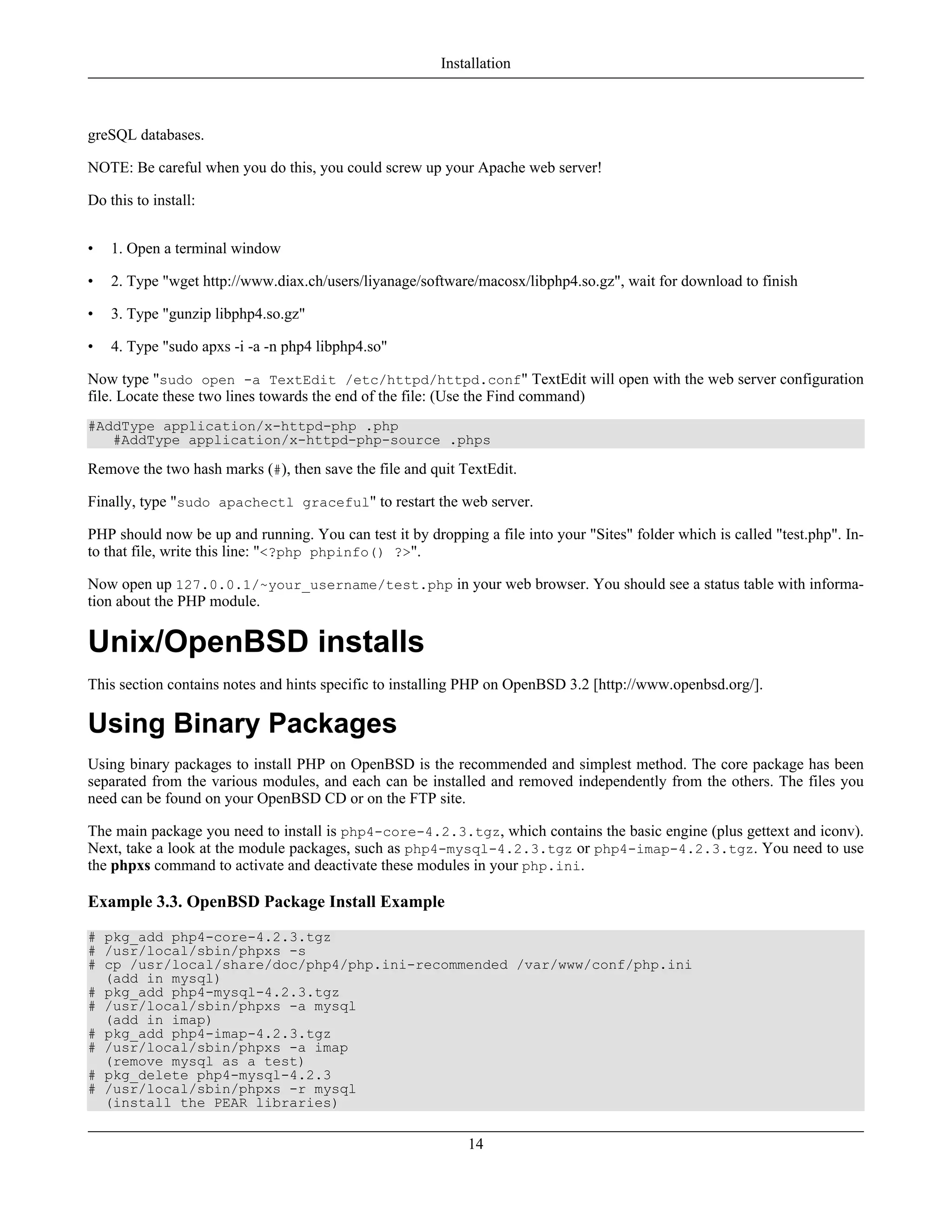 greSQL databases.
NOTE: Be careful when you do this, you could screw up your Apache web server!
Do this to install:
• 1. Open a terminal window
• 2. Type "wget http://www.diax.ch/users/liyanage/software/macosx/libphp4.so.gz", wait for download to finish
• 3. Type "gunzip libphp4.so.gz"
• 4. Type "sudo apxs -i -a -n php4 libphp4.so"
Now type "sudo open -a TextEdit /etc/httpd/httpd.conf" TextEdit will open with the web server configuration
file. Locate these two lines towards the end of the file: (Use the Find command)
#AddType application/x-httpd-php .php
#AddType application/x-httpd-php-source .phps
Remove the two hash marks (#), then save the file and quit TextEdit.
Finally, type "sudo apachectl graceful" to restart the web server.
PHP should now be up and running. You can test it by dropping a file into your "Sites" folder which is called "test.php". In-
to that file, write this line: "<?php phpinfo() ?>".
Now open up 127.0.0.1/~your_username/test.php in your web browser. You should see a status table with informa-
tion about the PHP module.
Unix/OpenBSD installs
This section contains notes and hints specific to installing PHP on OpenBSD 3.2 [http://www.openbsd.org/].
Using Binary Packages
Using binary packages to install PHP on OpenBSD is the recommended and simplest method. The core package has been
separated from the various modules, and each can be installed and removed independently from the others. The files you
need can be found on your OpenBSD CD or on the FTP site.
The main package you need to install is php4-core-4.2.3.tgz, which contains the basic engine (plus gettext and iconv).
Next, take a look at the module packages, such as php4-mysql-4.2.3.tgz or php4-imap-4.2.3.tgz. You need to use
the phpxs command to activate and deactivate these modules in your php.ini.
Example 3.3. OpenBSD Package Install Example
# pkg_add php4-core-4.2.3.tgz
# /usr/local/sbin/phpxs -s
# cp /usr/local/share/doc/php4/php.ini-recommended /var/www/conf/php.ini
(add in mysql)
# pkg_add php4-mysql-4.2.3.tgz
# /usr/local/sbin/phpxs -a mysql
(add in imap)
# pkg_add php4-imap-4.2.3.tgz
# /usr/local/sbin/phpxs -a imap
(remove mysql as a test)
# pkg_delete php4-mysql-4.2.3
# /usr/local/sbin/phpxs -r mysql
(install the PEAR libraries)
Installation
14
 