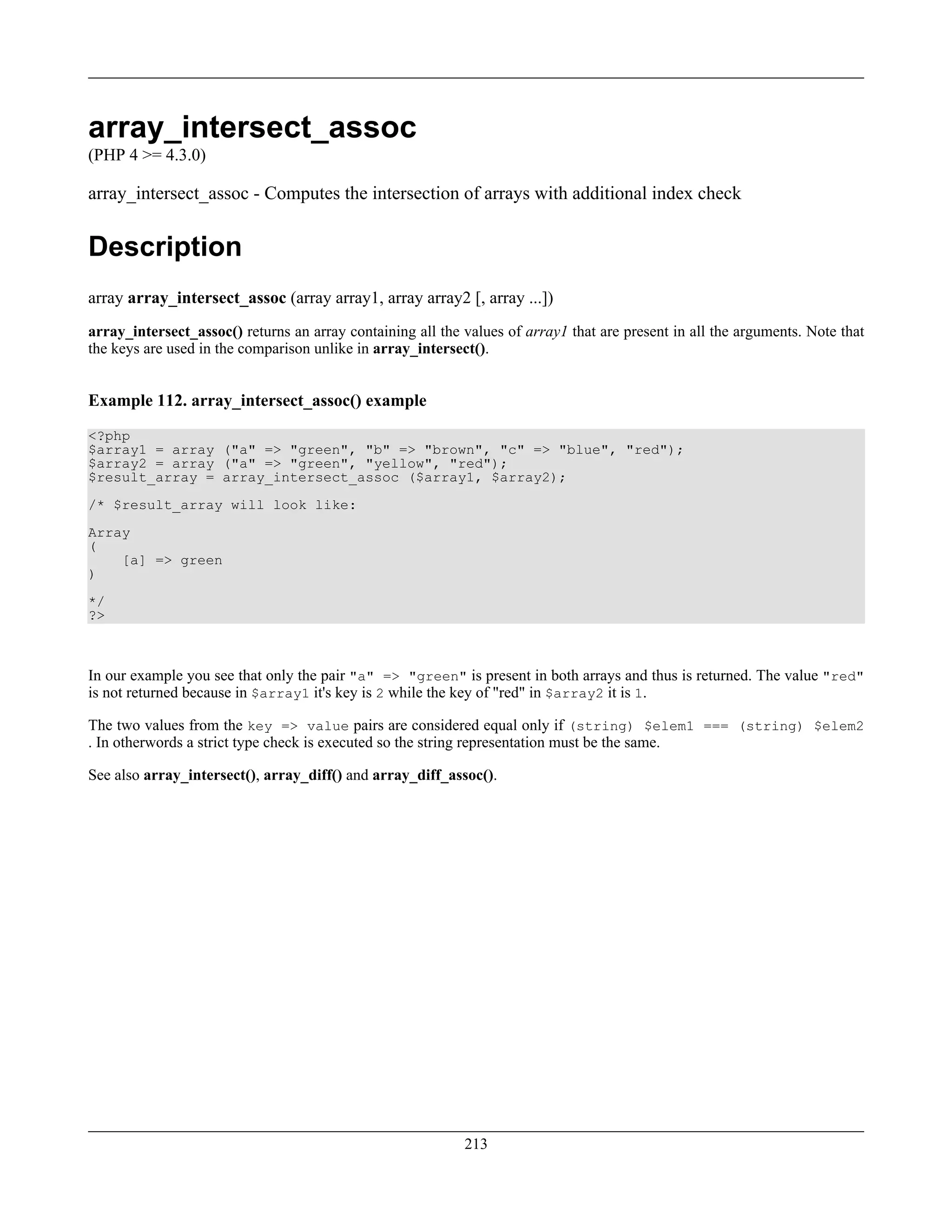 array_intersect_assoc
(PHP 4 >= 4.3.0)
array_intersect_assoc - Computes the intersection of arrays with additional index check
Description
array array_intersect_assoc (array array1, array array2 [, array ...])
array_intersect_assoc() returns an array containing all the values of array1 that are present in all the arguments. Note that
the keys are used in the comparison unlike in array_intersect().
Example 112. array_intersect_assoc() example
<?php
$array1 = array ("a" => "green", "b" => "brown", "c" => "blue", "red");
$array2 = array ("a" => "green", "yellow", "red");
$result_array = array_intersect_assoc ($array1, $array2);
/* $result_array will look like:
Array
(
[a] => green
)
*/
?>
In our example you see that only the pair "a" => "green" is present in both arrays and thus is returned. The value "red"
is not returned because in $array1 it's key is 2 while the key of "red" in $array2 it is 1.
The two values from the key => value pairs are considered equal only if (string) $elem1 === (string) $elem2
. In otherwords a strict type check is executed so the string representation must be the same.
See also array_intersect(), array_diff() and array_diff_assoc().
213
 