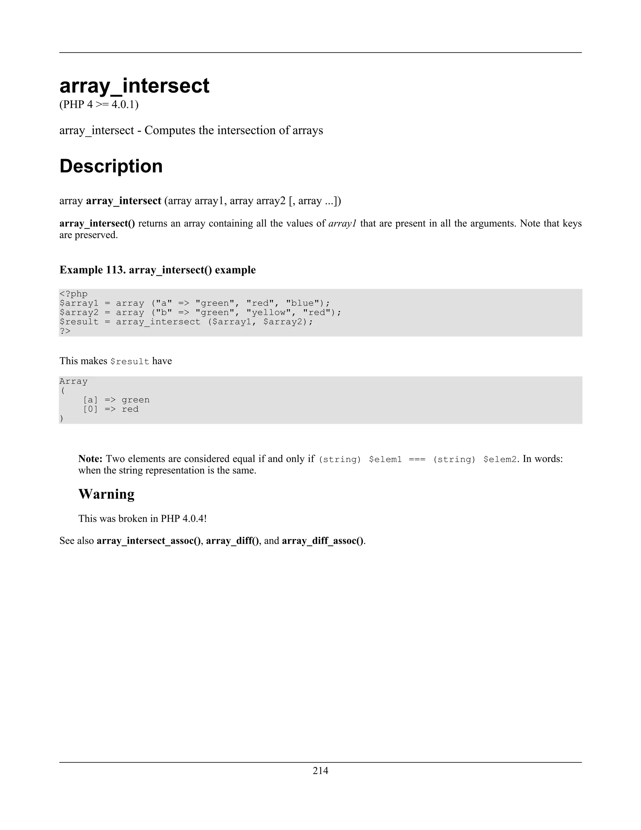 array_intersect
(PHP 4 >= 4.0.1)
array_intersect - Computes the intersection of arrays
Description
array array_intersect (array array1, array array2 [, array ...])
array_intersect() returns an array containing all the values of array1 that are present in all the arguments. Note that keys
are preserved.
Example 113. array_intersect() example
<?php
$array1 = array ("a" => "green", "red", "blue");
$array2 = array ("b" => "green", "yellow", "red");
$result = array_intersect ($array1, $array2);
?>
This makes $result have
Array
(
[a] => green
[0] => red
)
Note: Two elements are considered equal if and only if (string) $elem1 === (string) $elem2. In words:
when the string representation is the same.
Warning
This was broken in PHP 4.0.4!
See also array_intersect_assoc(), array_diff(), and array_diff_assoc().
214
 