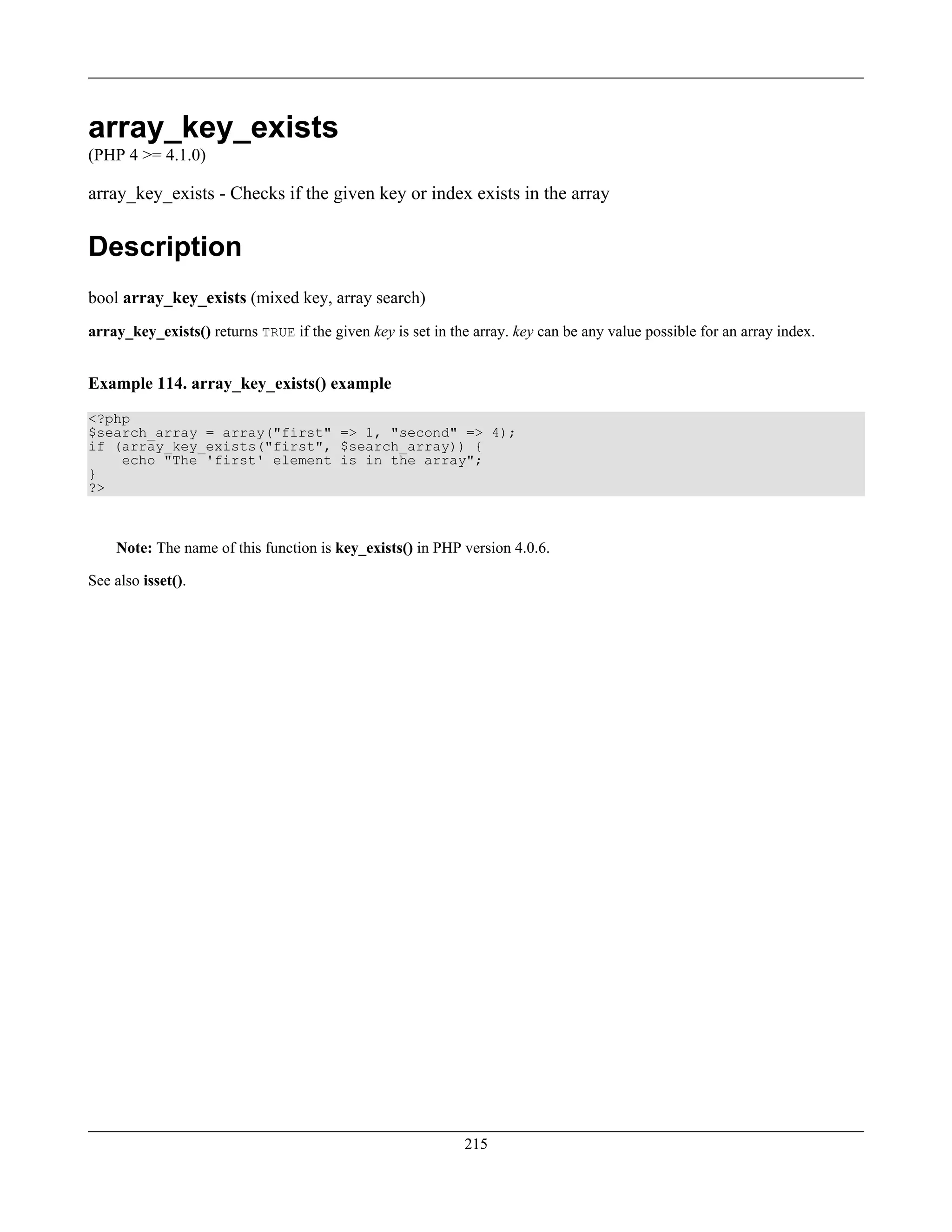 array_key_exists
(PHP 4 >= 4.1.0)
array_key_exists - Checks if the given key or index exists in the array
Description
bool array_key_exists (mixed key, array search)
array_key_exists() returns TRUE if the given key is set in the array. key can be any value possible for an array index.
Example 114. array_key_exists() example
<?php
$search_array = array("first" => 1, "second" => 4);
if (array_key_exists("first", $search_array)) {
echo "The 'first' element is in the array";
}
?>
Note: The name of this function is key_exists() in PHP version 4.0.6.
See also isset().
215
 