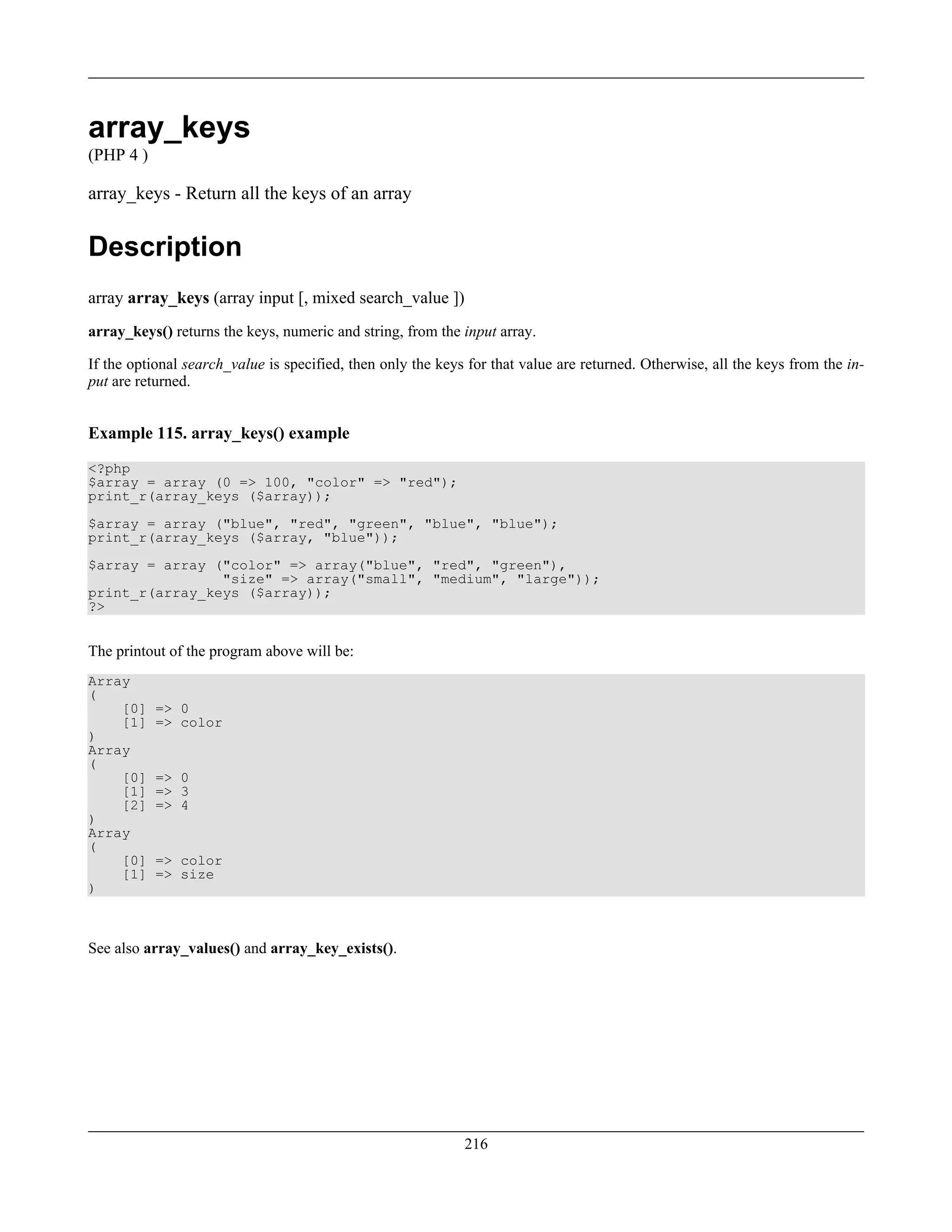 array_keys
(PHP 4 )
array_keys - Return all the keys of an array
Description
array array_keys (array input [, mixed search_value ])
array_keys() returns the keys, numeric and string, from the input array.
If the optional search_value is specified, then only the keys for that value are returned. Otherwise, all the keys from the in-
put are returned.
Example 115. array_keys() example
<?php
$array = array (0 => 100, "color" => "red");
print_r(array_keys ($array));
$array = array ("blue", "red", "green", "blue", "blue");
print_r(array_keys ($array, "blue"));
$array = array ("color" => array("blue", "red", "green"),
"size" => array("small", "medium", "large"));
print_r(array_keys ($array));
?>
The printout of the program above will be:
Array
(
[0] => 0
[1] => color
)
Array
(
[0] => 0
[1] => 3
[2] => 4
)
Array
(
[0] => color
[1] => size
)
See also array_values() and array_key_exists().
216
 