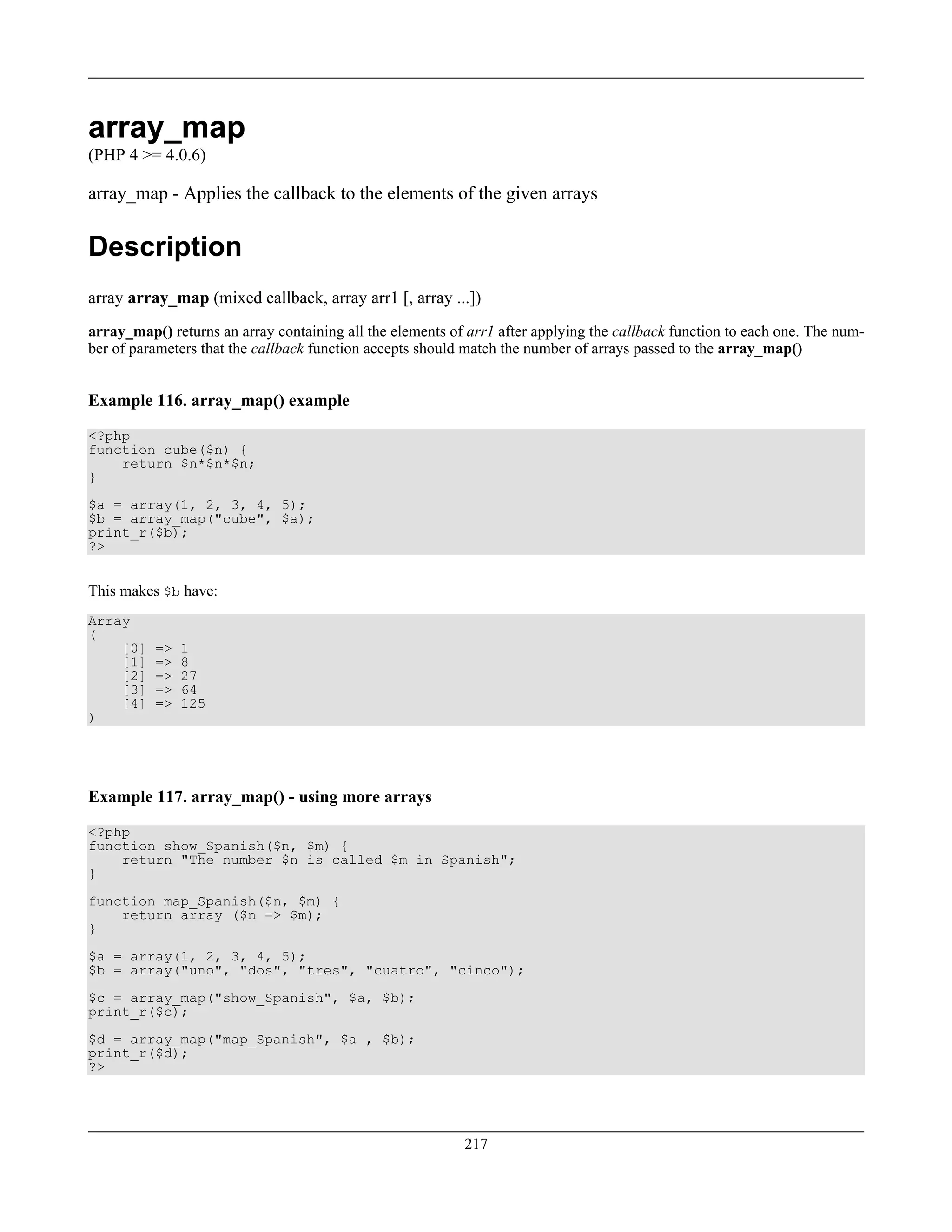 array_map
(PHP 4 >= 4.0.6)
array_map - Applies the callback to the elements of the given arrays
Description
array array_map (mixed callback, array arr1 [, array ...])
array_map() returns an array containing all the elements of arr1 after applying the callback function to each one. The num-
ber of parameters that the callback function accepts should match the number of arrays passed to the array_map()
Example 116. array_map() example
<?php
function cube($n) {
return $n*$n*$n;
}
$a = array(1, 2, 3, 4, 5);
$b = array_map("cube", $a);
print_r($b);
?>
This makes $b have:
Array
(
[0] => 1
[1] => 8
[2] => 27
[3] => 64
[4] => 125
)
Example 117. array_map() - using more arrays
<?php
function show_Spanish($n, $m) {
return "The number $n is called $m in Spanish";
}
function map_Spanish($n, $m) {
return array ($n => $m);
}
$a = array(1, 2, 3, 4, 5);
$b = array("uno", "dos", "tres", "cuatro", "cinco");
$c = array_map("show_Spanish", $a, $b);
print_r($c);
$d = array_map("map_Spanish", $a , $b);
print_r($d);
?>
217
 