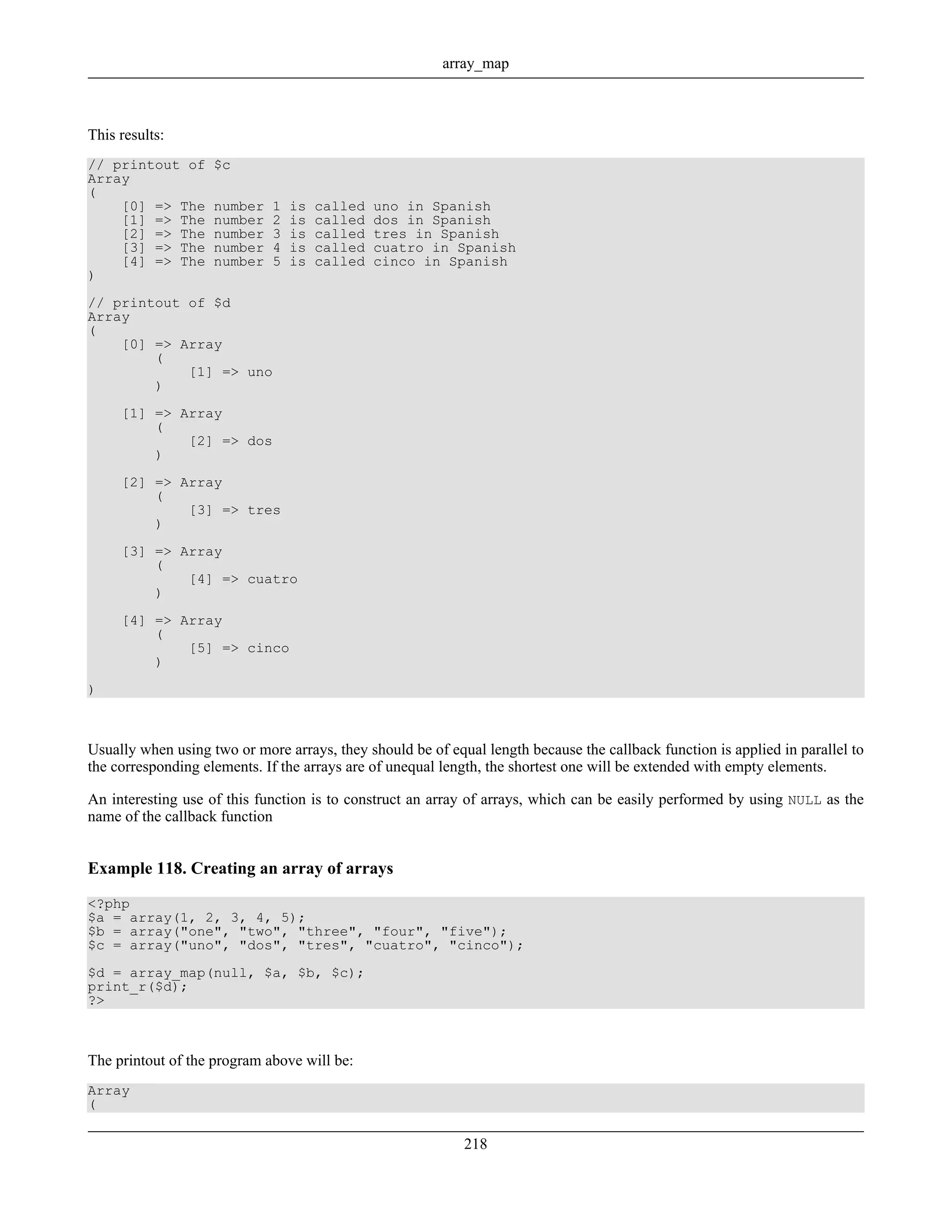This results:
// printout of $c
Array
(
[0] => The number 1 is called uno in Spanish
[1] => The number 2 is called dos in Spanish
[2] => The number 3 is called tres in Spanish
[3] => The number 4 is called cuatro in Spanish
[4] => The number 5 is called cinco in Spanish
)
// printout of $d
Array
(
[0] => Array
(
[1] => uno
)
[1] => Array
(
[2] => dos
)
[2] => Array
(
[3] => tres
)
[3] => Array
(
[4] => cuatro
)
[4] => Array
(
[5] => cinco
)
)
Usually when using two or more arrays, they should be of equal length because the callback function is applied in parallel to
the corresponding elements. If the arrays are of unequal length, the shortest one will be extended with empty elements.
An interesting use of this function is to construct an array of arrays, which can be easily performed by using NULL as the
name of the callback function
Example 118. Creating an array of arrays
<?php
$a = array(1, 2, 3, 4, 5);
$b = array("one", "two", "three", "four", "five");
$c = array("uno", "dos", "tres", "cuatro", "cinco");
$d = array_map(null, $a, $b, $c);
print_r($d);
?>
The printout of the program above will be:
Array
(
array_map
218
 