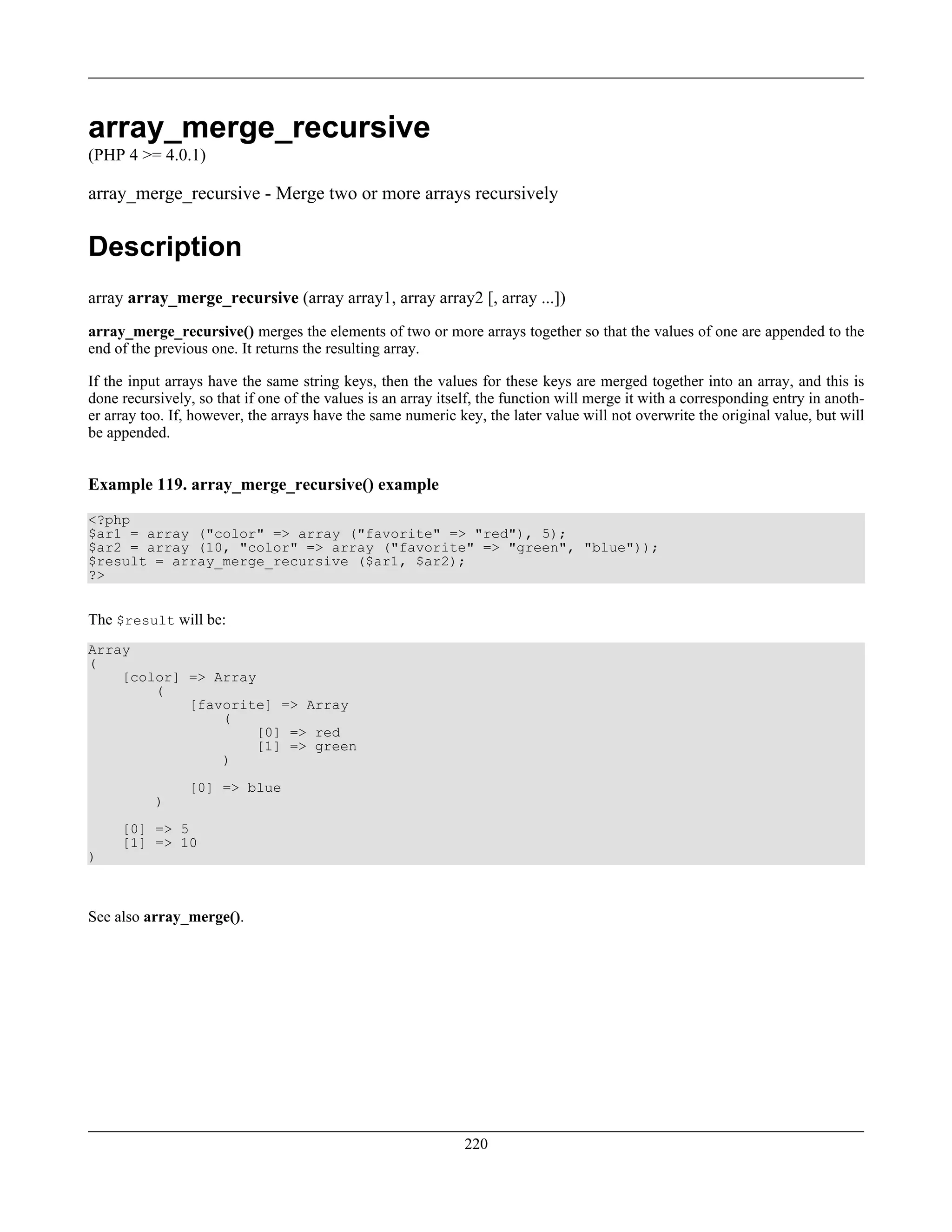 array_merge_recursive
(PHP 4 >= 4.0.1)
array_merge_recursive - Merge two or more arrays recursively
Description
array array_merge_recursive (array array1, array array2 [, array ...])
array_merge_recursive() merges the elements of two or more arrays together so that the values of one are appended to the
end of the previous one. It returns the resulting array.
If the input arrays have the same string keys, then the values for these keys are merged together into an array, and this is
done recursively, so that if one of the values is an array itself, the function will merge it with a corresponding entry in anoth-
er array too. If, however, the arrays have the same numeric key, the later value will not overwrite the original value, but will
be appended.
Example 119. array_merge_recursive() example
<?php
$ar1 = array ("color" => array ("favorite" => "red"), 5);
$ar2 = array (10, "color" => array ("favorite" => "green", "blue"));
$result = array_merge_recursive ($ar1, $ar2);
?>
The $result will be:
Array
(
[color] => Array
(
[favorite] => Array
(
[0] => red
[1] => green
)
[0] => blue
)
[0] => 5
[1] => 10
)
See also array_merge().
220
 