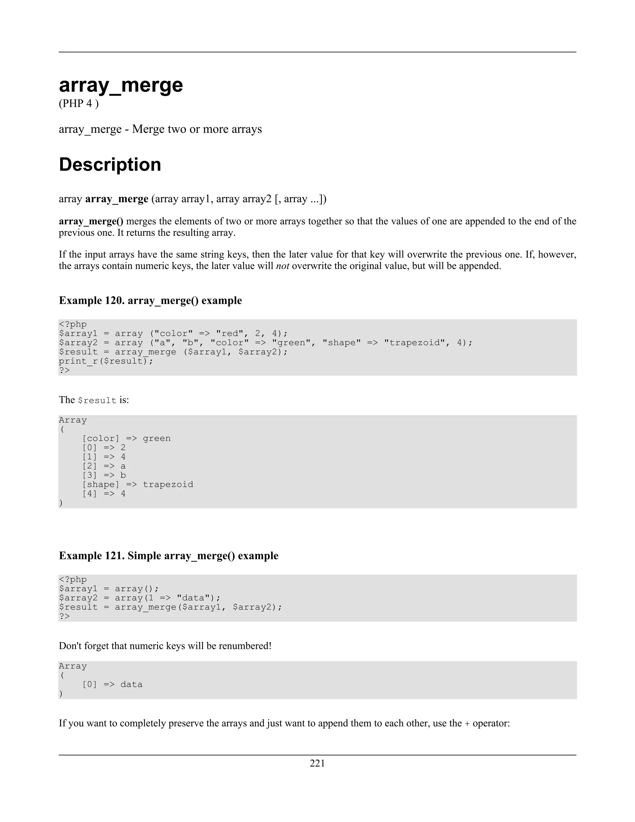 array_merge
(PHP 4 )
array_merge - Merge two or more arrays
Description
array array_merge (array array1, array array2 [, array ...])
array_merge() merges the elements of two or more arrays together so that the values of one are appended to the end of the
previous one. It returns the resulting array.
If the input arrays have the same string keys, then the later value for that key will overwrite the previous one. If, however,
the arrays contain numeric keys, the later value will not overwrite the original value, but will be appended.
Example 120. array_merge() example
<?php
$array1 = array ("color" => "red", 2, 4);
$array2 = array ("a", "b", "color" => "green", "shape" => "trapezoid", 4);
$result = array_merge ($array1, $array2);
print_r($result);
?>
The $result is:
Array
(
[color] => green
[0] => 2
[1] => 4
[2] => a
[3] => b
[shape] => trapezoid
[4] => 4
)
Example 121. Simple array_merge() example
<?php
$array1 = array();
$array2 = array(1 => "data");
$result = array_merge($array1, $array2);
?>
Don't forget that numeric keys will be renumbered!
Array
(
[0] => data
)
If you want to completely preserve the arrays and just want to append them to each other, use the + operator:
221
 