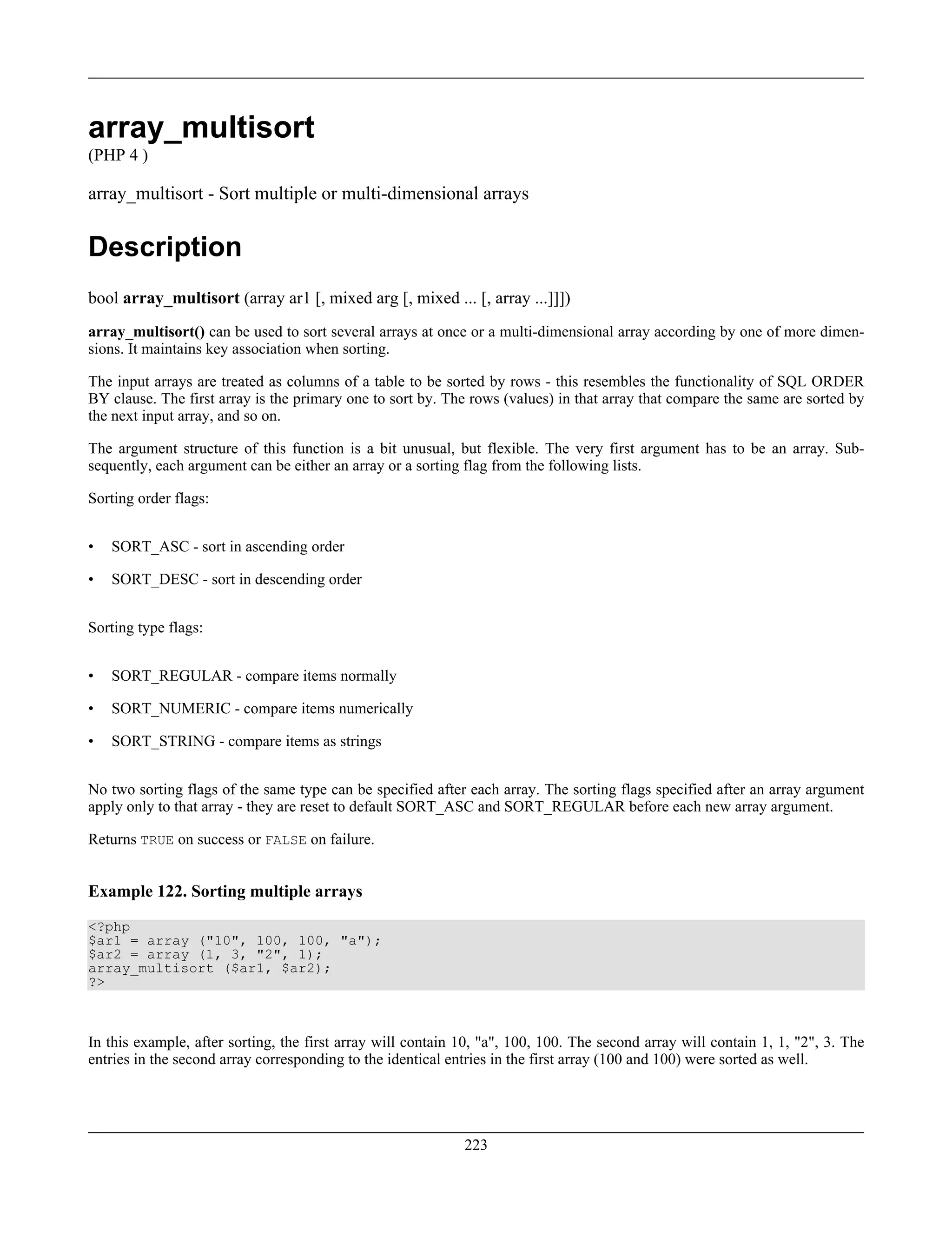 array_multisort
(PHP 4 )
array_multisort - Sort multiple or multi-dimensional arrays
Description
bool array_multisort (array ar1 [, mixed arg [, mixed ... [, array ...]]])
array_multisort() can be used to sort several arrays at once or a multi-dimensional array according by one of more dimen-
sions. It maintains key association when sorting.
The input arrays are treated as columns of a table to be sorted by rows - this resembles the functionality of SQL ORDER
BY clause. The first array is the primary one to sort by. The rows (values) in that array that compare the same are sorted by
the next input array, and so on.
The argument structure of this function is a bit unusual, but flexible. The very first argument has to be an array. Sub-
sequently, each argument can be either an array or a sorting flag from the following lists.
Sorting order flags:
• SORT_ASC - sort in ascending order
• SORT_DESC - sort in descending order
Sorting type flags:
• SORT_REGULAR - compare items normally
• SORT_NUMERIC - compare items numerically
• SORT_STRING - compare items as strings
No two sorting flags of the same type can be specified after each array. The sorting flags specified after an array argument
apply only to that array - they are reset to default SORT_ASC and SORT_REGULAR before each new array argument.
Returns TRUE on success or FALSE on failure.
Example 122. Sorting multiple arrays
<?php
$ar1 = array ("10", 100, 100, "a");
$ar2 = array (1, 3, "2", 1);
array_multisort ($ar1, $ar2);
?>
In this example, after sorting, the first array will contain 10, "a", 100, 100. The second array will contain 1, 1, "2", 3. The
entries in the second array corresponding to the identical entries in the first array (100 and 100) were sorted as well.
223
 