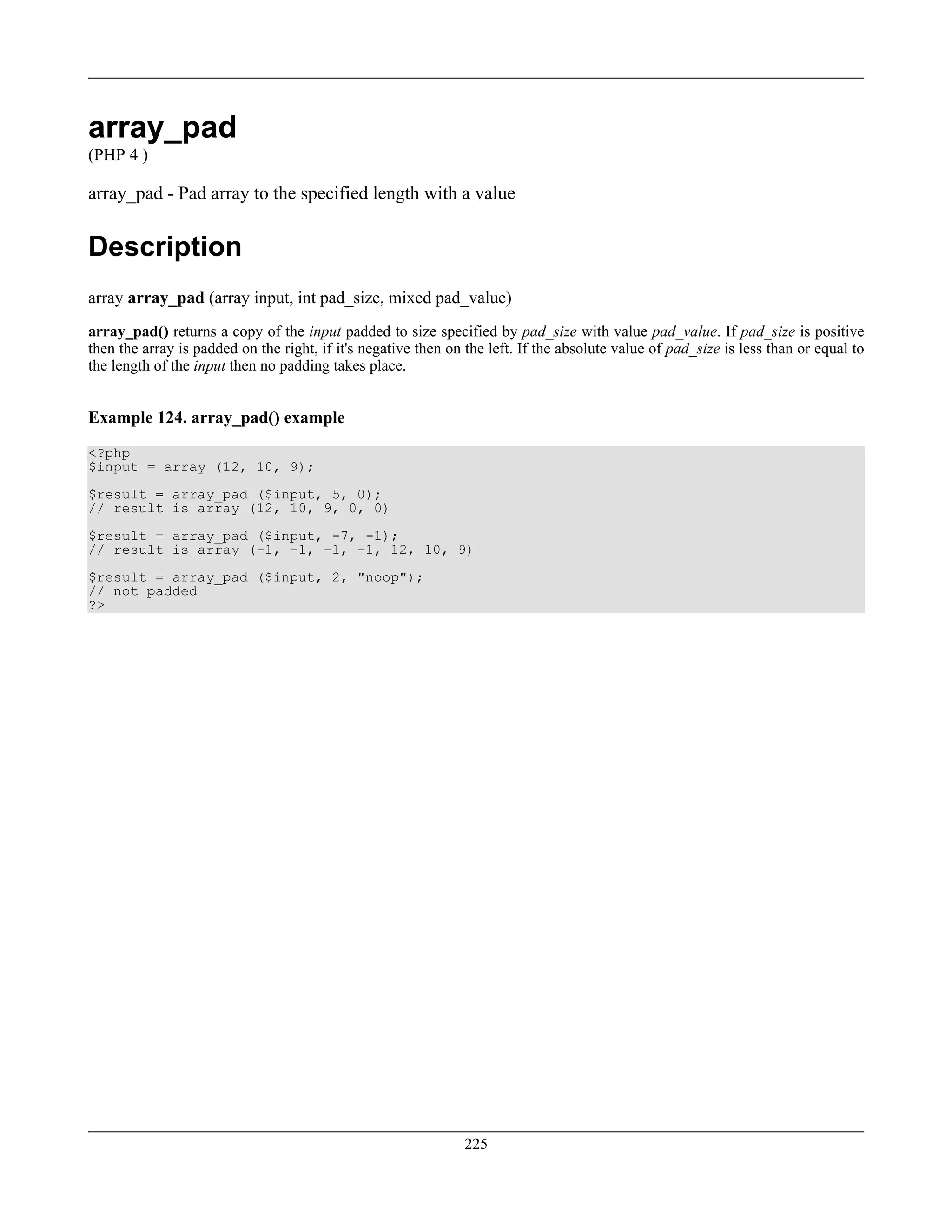 array_pad
(PHP 4 )
array_pad - Pad array to the specified length with a value
Description
array array_pad (array input, int pad_size, mixed pad_value)
array_pad() returns a copy of the input padded to size specified by pad_size with value pad_value. If pad_size is positive
then the array is padded on the right, if it's negative then on the left. If the absolute value of pad_size is less than or equal to
the length of the input then no padding takes place.
Example 124. array_pad() example
<?php
$input = array (12, 10, 9);
$result = array_pad ($input, 5, 0);
// result is array (12, 10, 9, 0, 0)
$result = array_pad ($input, -7, -1);
// result is array (-1, -1, -1, -1, 12, 10, 9)
$result = array_pad ($input, 2, "noop");
// not padded
?>
225
 