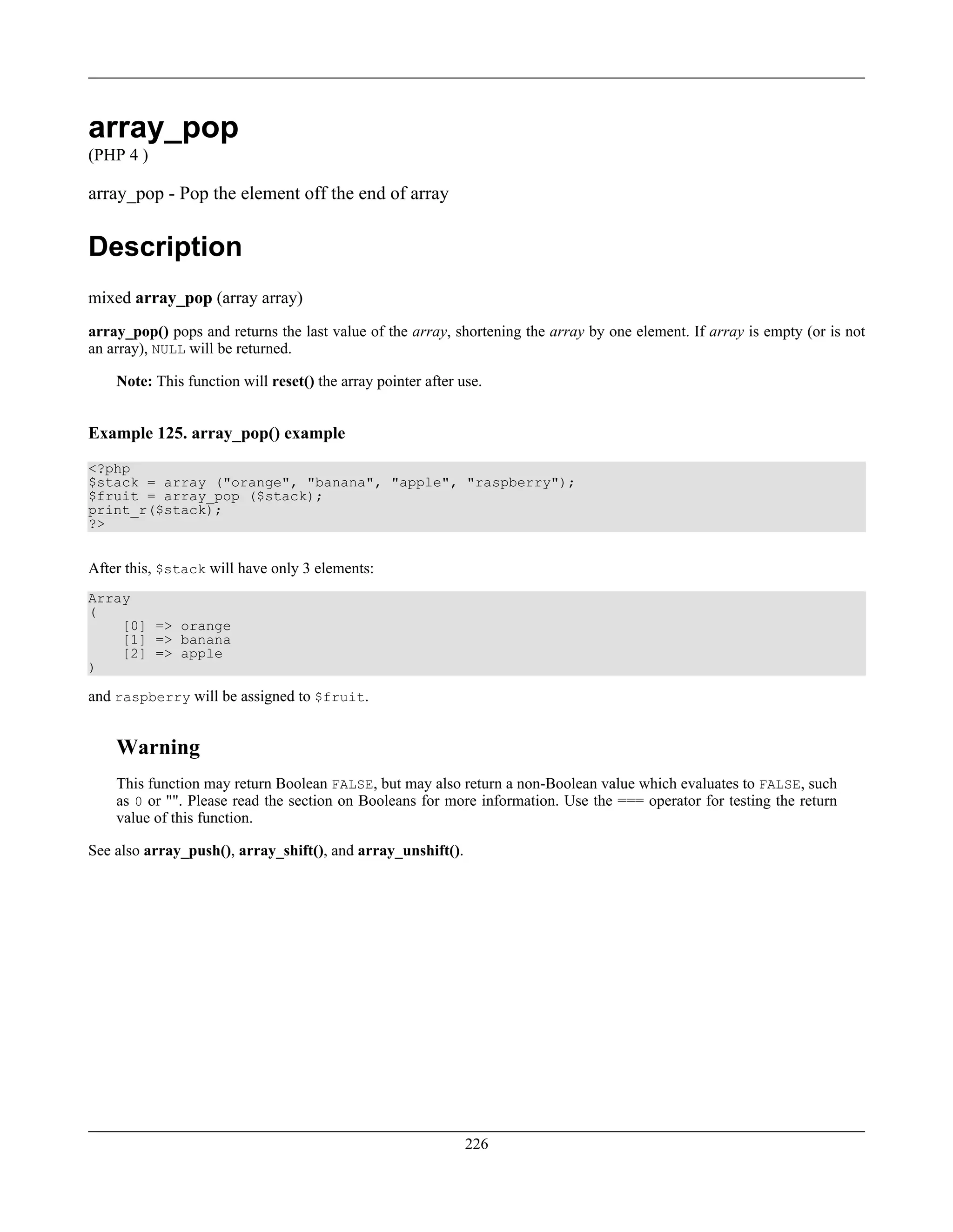 array_pop
(PHP 4 )
array_pop - Pop the element off the end of array
Description
mixed array_pop (array array)
array_pop() pops and returns the last value of the array, shortening the array by one element. If array is empty (or is not
an array), NULL will be returned.
Note: This function will reset() the array pointer after use.
Example 125. array_pop() example
<?php
$stack = array ("orange", "banana", "apple", "raspberry");
$fruit = array_pop ($stack);
print_r($stack);
?>
After this, $stack will have only 3 elements:
Array
(
[0] => orange
[1] => banana
[2] => apple
)
and raspberry will be assigned to $fruit.
Warning
This function may return Boolean FALSE, but may also return a non-Boolean value which evaluates to FALSE, such
as 0 or "". Please read the section on Booleans for more information. Use the === operator for testing the return
value of this function.
See also array_push(), array_shift(), and array_unshift().
226
 