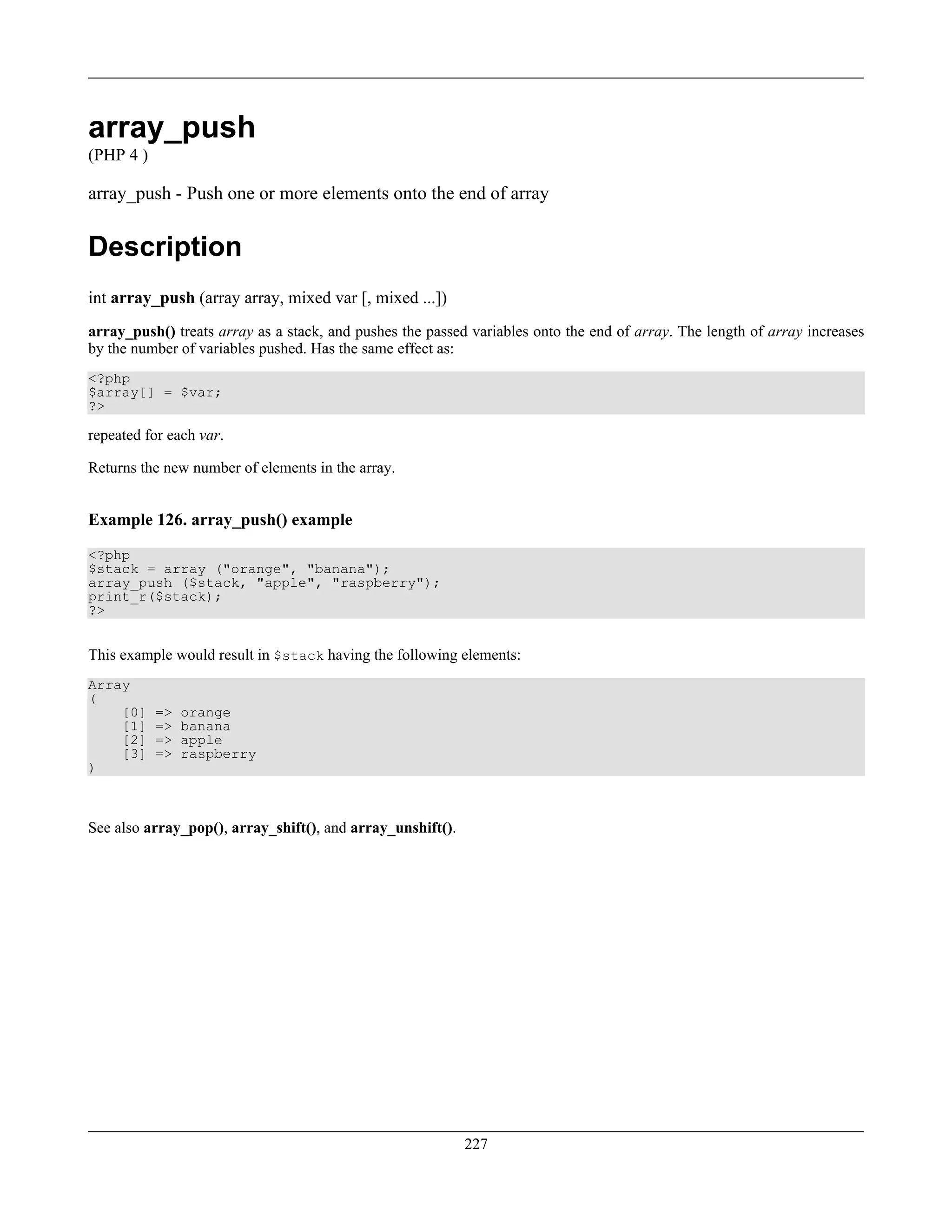 array_push
(PHP 4 )
array_push - Push one or more elements onto the end of array
Description
int array_push (array array, mixed var [, mixed ...])
array_push() treats array as a stack, and pushes the passed variables onto the end of array. The length of array increases
by the number of variables pushed. Has the same effect as:
<?php
$array[] = $var;
?>
repeated for each var.
Returns the new number of elements in the array.
Example 126. array_push() example
<?php
$stack = array ("orange", "banana");
array_push ($stack, "apple", "raspberry");
print_r($stack);
?>
This example would result in $stack having the following elements:
Array
(
[0] => orange
[1] => banana
[2] => apple
[3] => raspberry
)
See also array_pop(), array_shift(), and array_unshift().
227
 