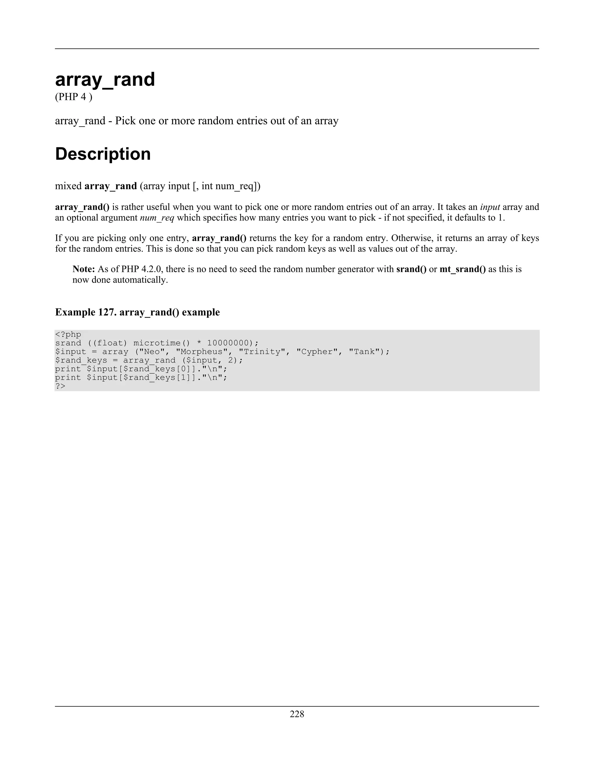 array_rand
(PHP 4 )
array_rand - Pick one or more random entries out of an array
Description
mixed array_rand (array input [, int num_req])
array_rand() is rather useful when you want to pick one or more random entries out of an array. It takes an input array and
an optional argument num_req which specifies how many entries you want to pick - if not specified, it defaults to 1.
If you are picking only one entry, array_rand() returns the key for a random entry. Otherwise, it returns an array of keys
for the random entries. This is done so that you can pick random keys as well as values out of the array.
Note: As of PHP 4.2.0, there is no need to seed the random number generator with srand() or mt_srand() as this is
now done automatically.
Example 127. array_rand() example
<?php
srand ((float) microtime() * 10000000);
$input = array ("Neo", "Morpheus", "Trinity", "Cypher", "Tank");
$rand_keys = array_rand ($input, 2);
print $input[$rand_keys[0]]."n";
print $input[$rand_keys[1]]."n";
?>
228
 