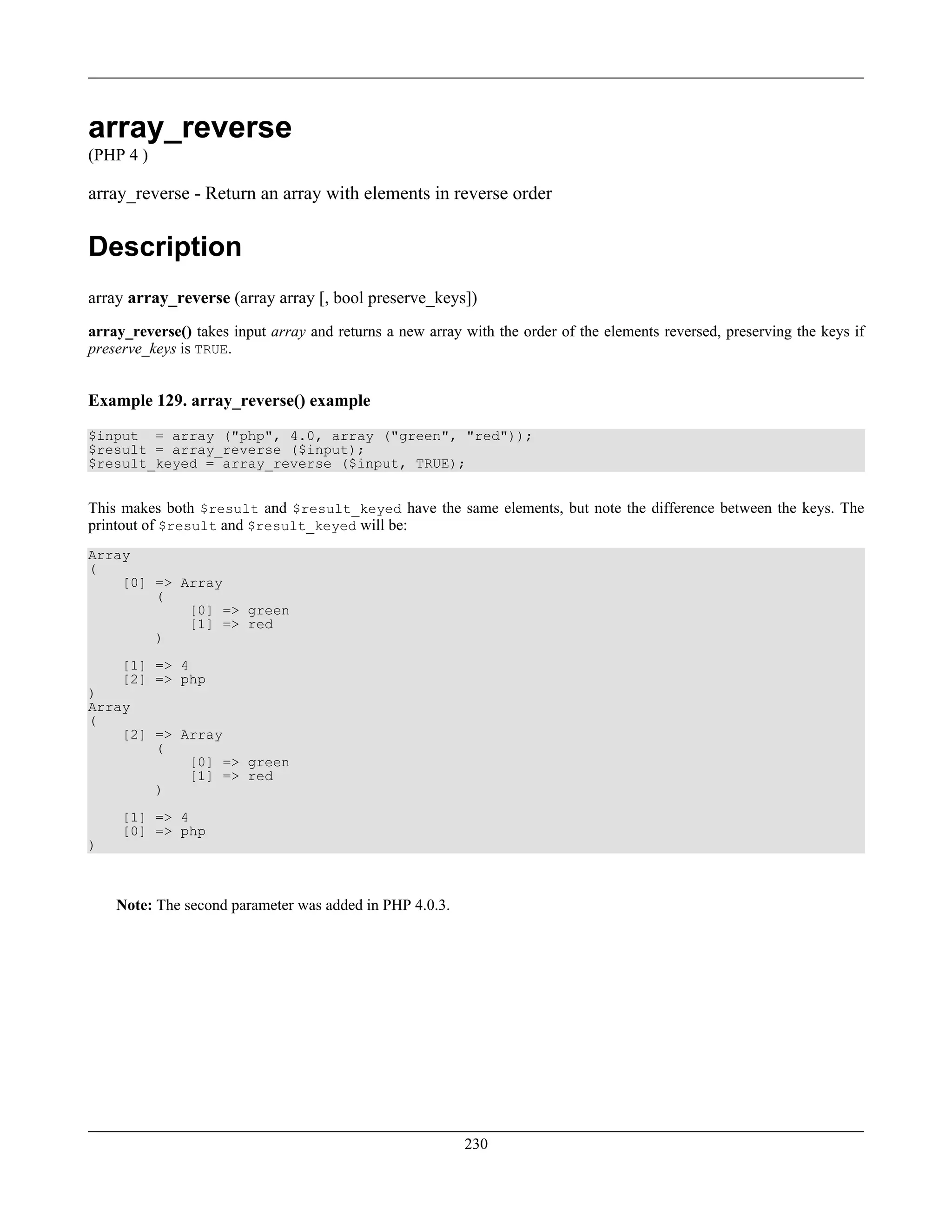 array_reverse
(PHP 4 )
array_reverse - Return an array with elements in reverse order
Description
array array_reverse (array array [, bool preserve_keys])
array_reverse() takes input array and returns a new array with the order of the elements reversed, preserving the keys if
preserve_keys is TRUE.
Example 129. array_reverse() example
$input = array ("php", 4.0, array ("green", "red"));
$result = array_reverse ($input);
$result_keyed = array_reverse ($input, TRUE);
This makes both $result and $result_keyed have the same elements, but note the difference between the keys. The
printout of $result and $result_keyed will be:
Array
(
[0] => Array
(
[0] => green
[1] => red
)
[1] => 4
[2] => php
)
Array
(
[2] => Array
(
[0] => green
[1] => red
)
[1] => 4
[0] => php
)
Note: The second parameter was added in PHP 4.0.3.
230
 