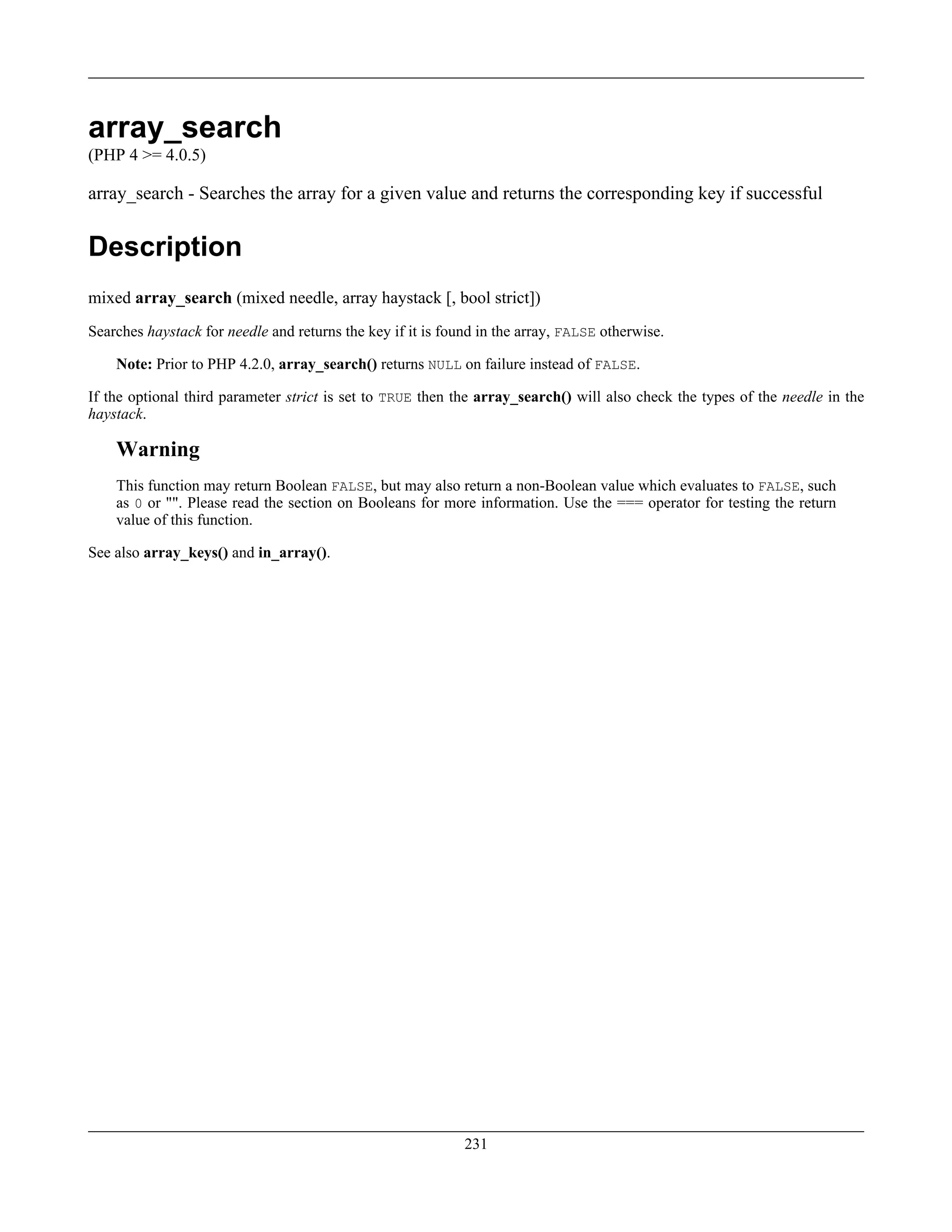 array_search
(PHP 4 >= 4.0.5)
array_search - Searches the array for a given value and returns the corresponding key if successful
Description
mixed array_search (mixed needle, array haystack [, bool strict])
Searches haystack for needle and returns the key if it is found in the array, FALSE otherwise.
Note: Prior to PHP 4.2.0, array_search() returns NULL on failure instead of FALSE.
If the optional third parameter strict is set to TRUE then the array_search() will also check the types of the needle in the
haystack.
Warning
This function may return Boolean FALSE, but may also return a non-Boolean value which evaluates to FALSE, such
as 0 or "". Please read the section on Booleans for more information. Use the === operator for testing the return
value of this function.
See also array_keys() and in_array().
231
 