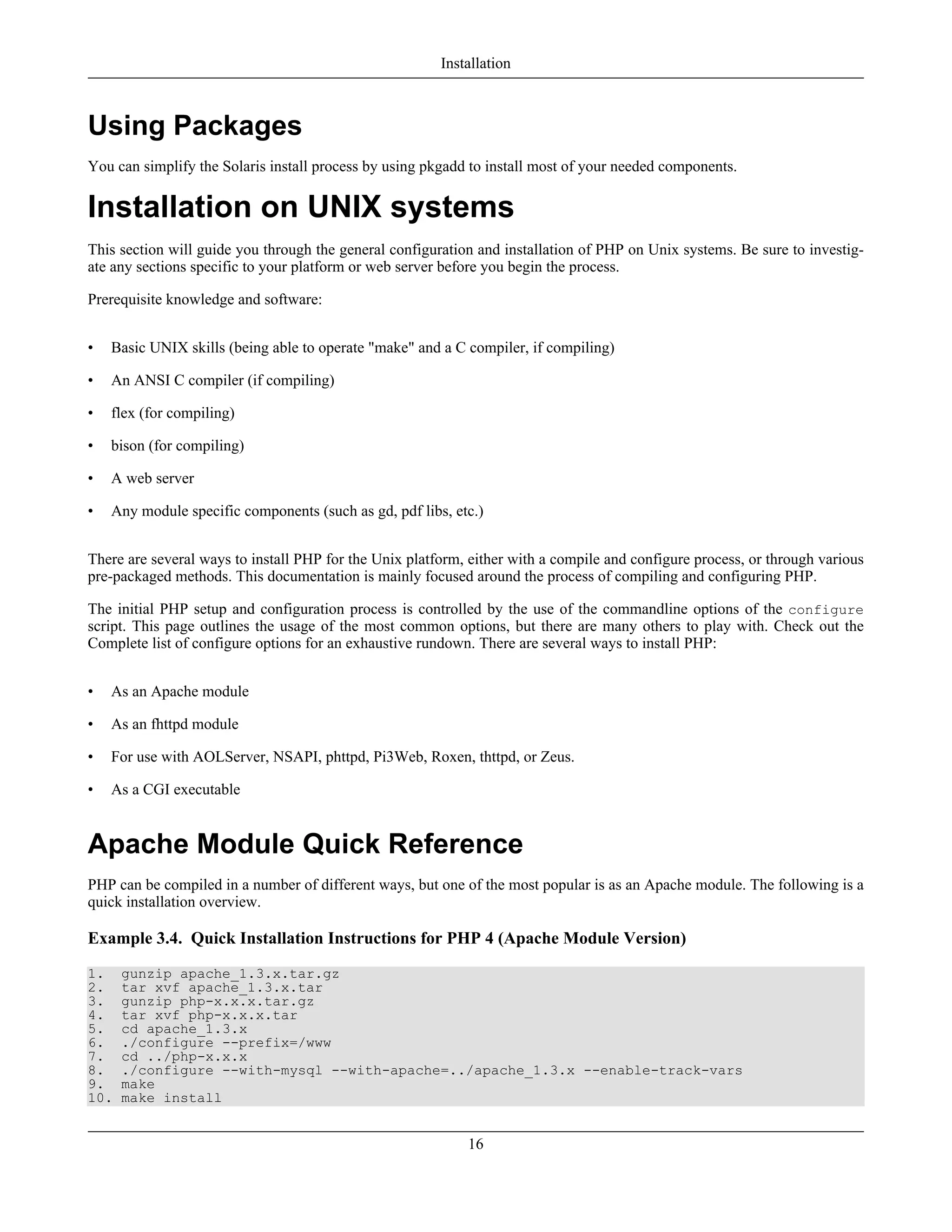 Using Packages
You can simplify the Solaris install process by using pkgadd to install most of your needed components.
Installation on UNIX systems
This section will guide you through the general configuration and installation of PHP on Unix systems. Be sure to investig-
ate any sections specific to your platform or web server before you begin the process.
Prerequisite knowledge and software:
• Basic UNIX skills (being able to operate "make" and a C compiler, if compiling)
• An ANSI C compiler (if compiling)
• flex (for compiling)
• bison (for compiling)
• A web server
• Any module specific components (such as gd, pdf libs, etc.)
There are several ways to install PHP for the Unix platform, either with a compile and configure process, or through various
pre-packaged methods. This documentation is mainly focused around the process of compiling and configuring PHP.
The initial PHP setup and configuration process is controlled by the use of the commandline options of the configure
script. This page outlines the usage of the most common options, but there are many others to play with. Check out the
Complete list of configure options for an exhaustive rundown. There are several ways to install PHP:
• As an Apache module
• As an fhttpd module
• For use with AOLServer, NSAPI, phttpd, Pi3Web, Roxen, thttpd, or Zeus.
• As a CGI executable
Apache Module Quick Reference
PHP can be compiled in a number of different ways, but one of the most popular is as an Apache module. The following is a
quick installation overview.
Example 3.4. Quick Installation Instructions for PHP 4 (Apache Module Version)
1. gunzip apache_1.3.x.tar.gz
2. tar xvf apache_1.3.x.tar
3. gunzip php-x.x.x.tar.gz
4. tar xvf php-x.x.x.tar
5. cd apache_1.3.x
6. ./configure --prefix=/www
7. cd ../php-x.x.x
8. ./configure --with-mysql --with-apache=../apache_1.3.x --enable-track-vars
9. make
10. make install
Installation
16
 