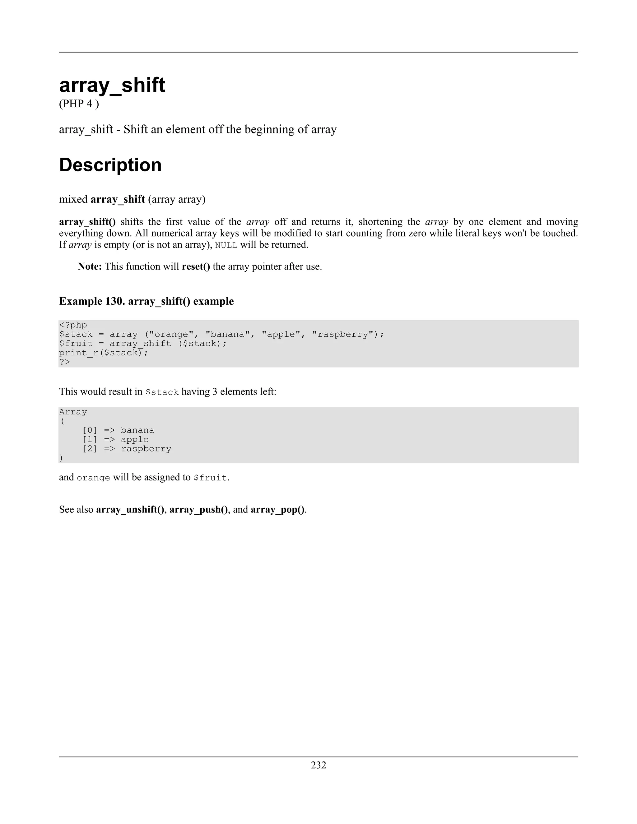 array_shift
(PHP 4 )
array_shift - Shift an element off the beginning of array
Description
mixed array_shift (array array)
array_shift() shifts the first value of the array off and returns it, shortening the array by one element and moving
everything down. All numerical array keys will be modified to start counting from zero while literal keys won't be touched.
If array is empty (or is not an array), NULL will be returned.
Note: This function will reset() the array pointer after use.
Example 130. array_shift() example
<?php
$stack = array ("orange", "banana", "apple", "raspberry");
$fruit = array_shift ($stack);
print_r($stack);
?>
This would result in $stack having 3 elements left:
Array
(
[0] => banana
[1] => apple
[2] => raspberry
)
and orange will be assigned to $fruit.
See also array_unshift(), array_push(), and array_pop().
232
 