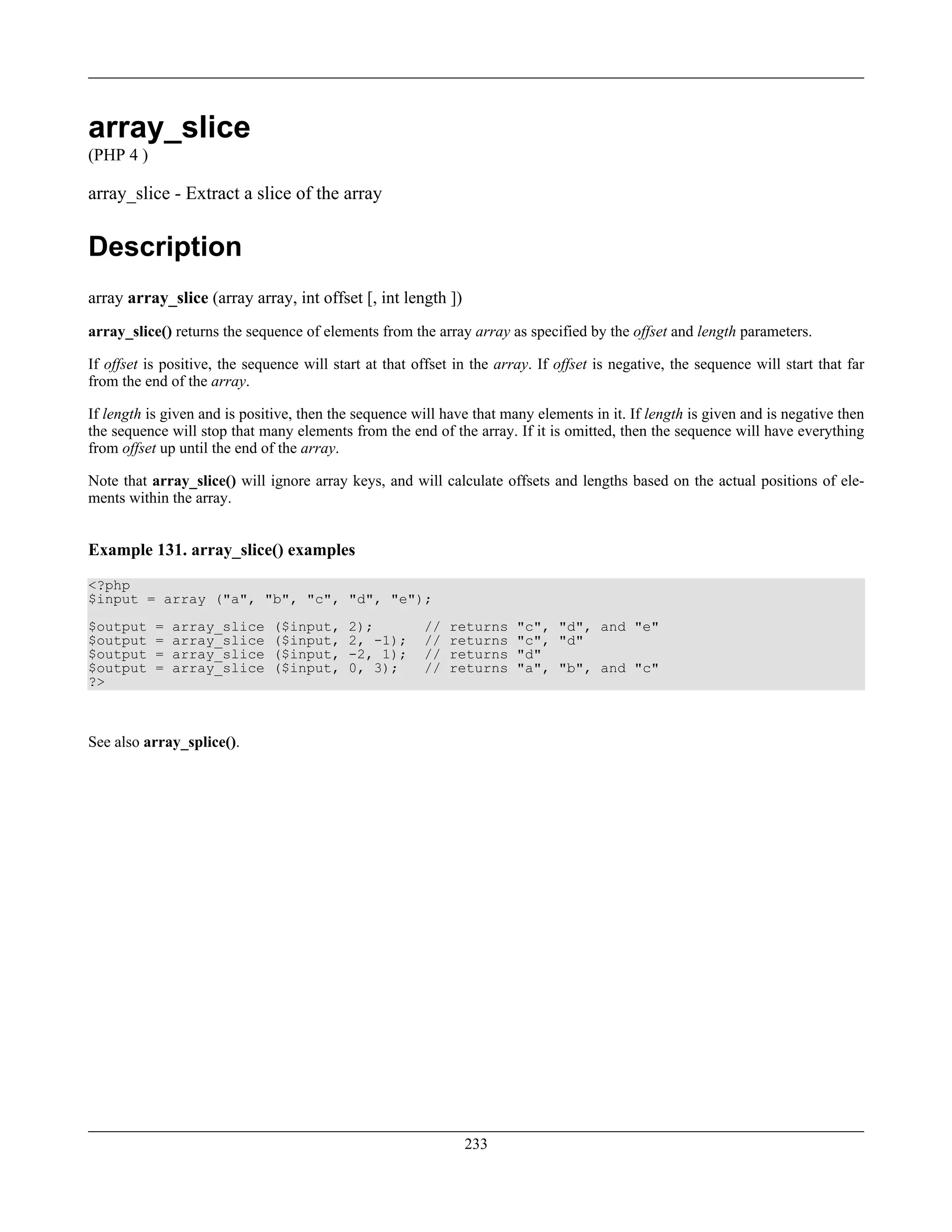 array_slice
(PHP 4 )
array_slice - Extract a slice of the array
Description
array array_slice (array array, int offset [, int length ])
array_slice() returns the sequence of elements from the array array as specified by the offset and length parameters.
If offset is positive, the sequence will start at that offset in the array. If offset is negative, the sequence will start that far
from the end of the array.
If length is given and is positive, then the sequence will have that many elements in it. If length is given and is negative then
the sequence will stop that many elements from the end of the array. If it is omitted, then the sequence will have everything
from offset up until the end of the array.
Note that array_slice() will ignore array keys, and will calculate offsets and lengths based on the actual positions of ele-
ments within the array.
Example 131. array_slice() examples
<?php
$input = array ("a", "b", "c", "d", "e");
$output = array_slice ($input, 2); // returns "c", "d", and "e"
$output = array_slice ($input, 2, -1); // returns "c", "d"
$output = array_slice ($input, -2, 1); // returns "d"
$output = array_slice ($input, 0, 3); // returns "a", "b", and "c"
?>
See also array_splice().
233
 