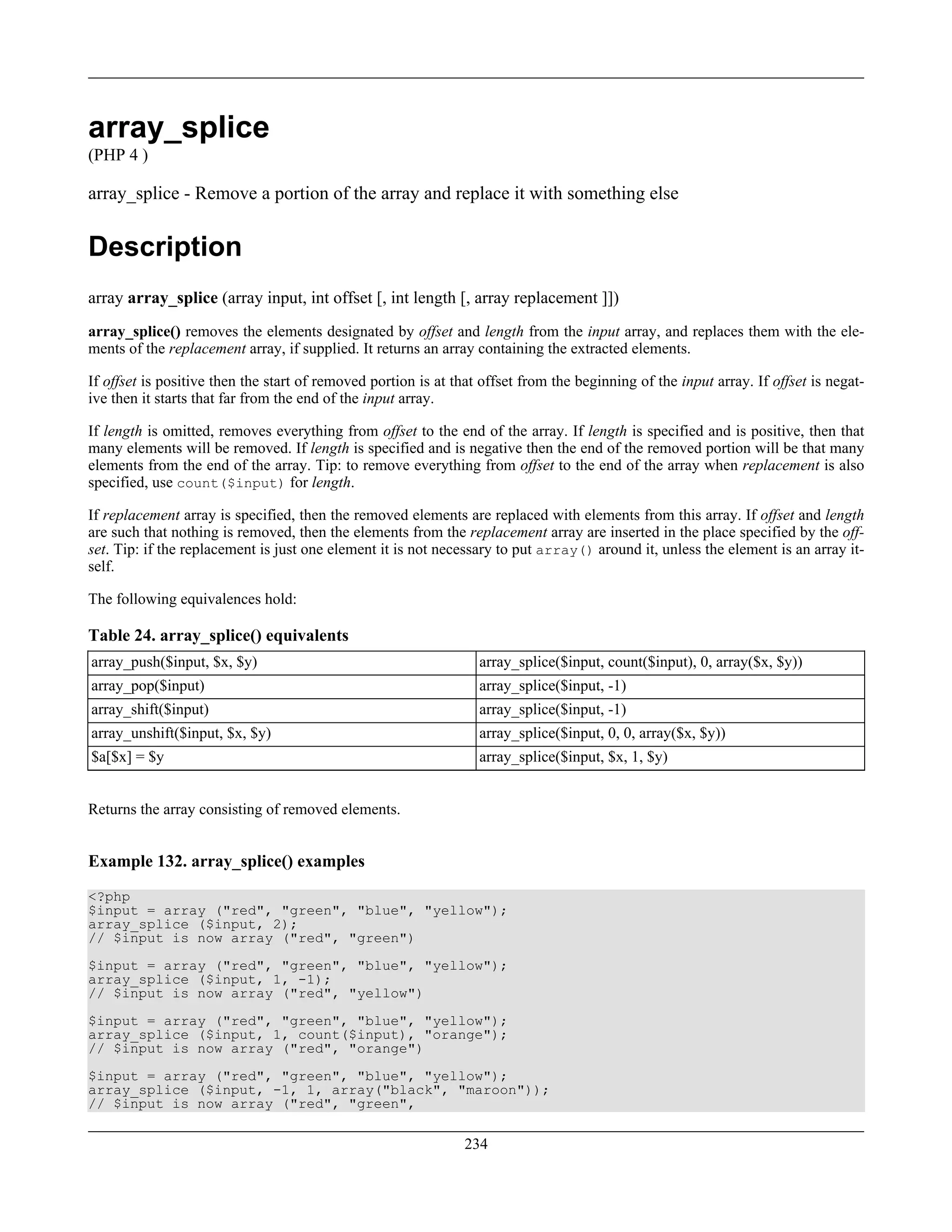 array_splice
(PHP 4 )
array_splice - Remove a portion of the array and replace it with something else
Description
array array_splice (array input, int offset [, int length [, array replacement ]])
array_splice() removes the elements designated by offset and length from the input array, and replaces them with the ele-
ments of the replacement array, if supplied. It returns an array containing the extracted elements.
If offset is positive then the start of removed portion is at that offset from the beginning of the input array. If offset is negat-
ive then it starts that far from the end of the input array.
If length is omitted, removes everything from offset to the end of the array. If length is specified and is positive, then that
many elements will be removed. If length is specified and is negative then the end of the removed portion will be that many
elements from the end of the array. Tip: to remove everything from offset to the end of the array when replacement is also
specified, use count($input) for length.
If replacement array is specified, then the removed elements are replaced with elements from this array. If offset and length
are such that nothing is removed, then the elements from the replacement array are inserted in the place specified by the off-
set. Tip: if the replacement is just one element it is not necessary to put array() around it, unless the element is an array it-
self.
The following equivalences hold:
Table 24. array_splice() equivalents
array_push($input, $x, $y) array_splice($input, count($input), 0, array($x, $y))
array_pop($input) array_splice($input, -1)
array_shift($input) array_splice($input, -1)
array_unshift($input, $x, $y) array_splice($input, 0, 0, array($x, $y))
$a[$x] = $y array_splice($input, $x, 1, $y)
Returns the array consisting of removed elements.
Example 132. array_splice() examples
<?php
$input = array ("red", "green", "blue", "yellow");
array_splice ($input, 2);
// $input is now array ("red", "green")
$input = array ("red", "green", "blue", "yellow");
array_splice ($input, 1, -1);
// $input is now array ("red", "yellow")
$input = array ("red", "green", "blue", "yellow");
array_splice ($input, 1, count($input), "orange");
// $input is now array ("red", "orange")
$input = array ("red", "green", "blue", "yellow");
array_splice ($input, -1, 1, array("black", "maroon"));
// $input is now array ("red", "green",
234
 