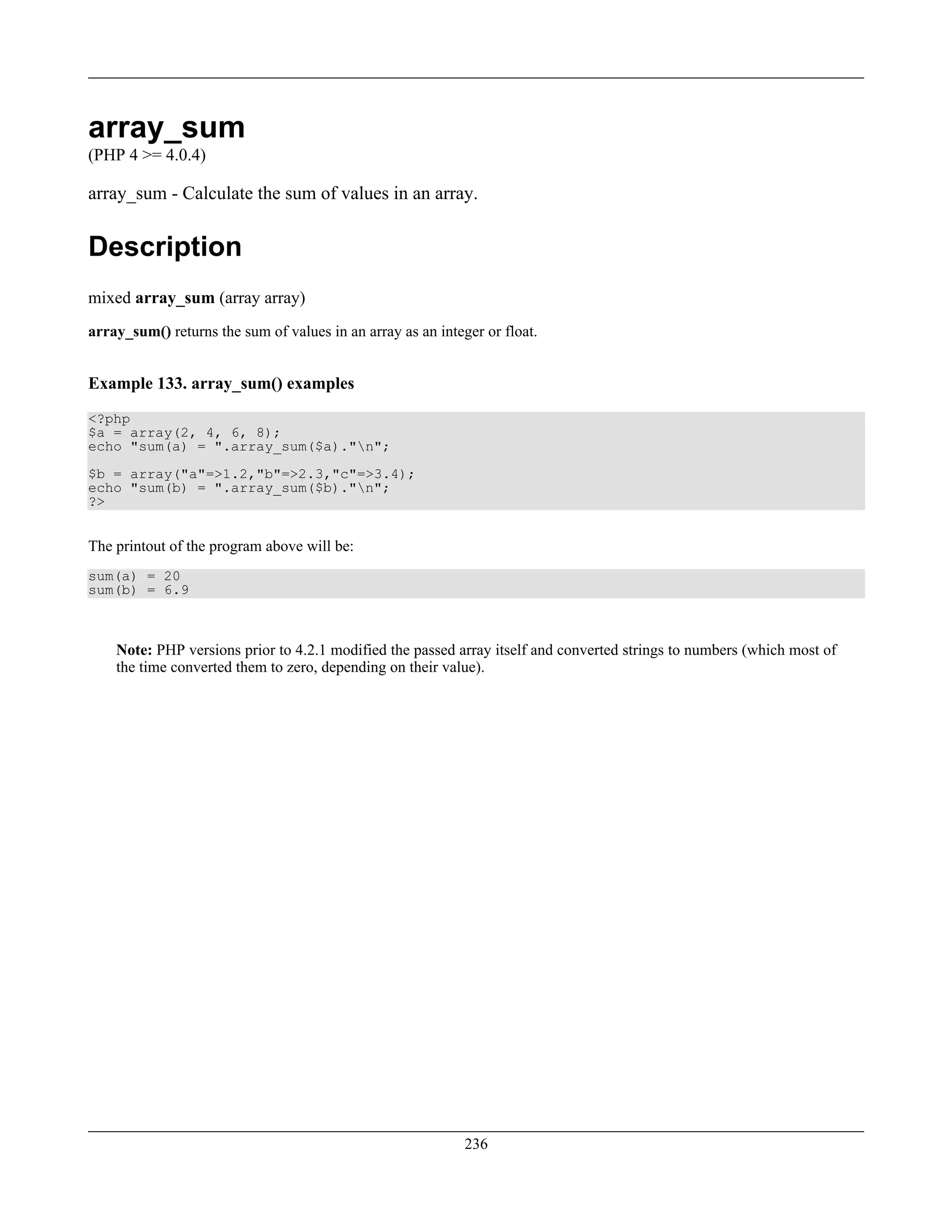 array_sum
(PHP 4 >= 4.0.4)
array_sum - Calculate the sum of values in an array.
Description
mixed array_sum (array array)
array_sum() returns the sum of values in an array as an integer or float.
Example 133. array_sum() examples
<?php
$a = array(2, 4, 6, 8);
echo "sum(a) = ".array_sum($a)."n";
$b = array("a"=>1.2,"b"=>2.3,"c"=>3.4);
echo "sum(b) = ".array_sum($b)."n";
?>
The printout of the program above will be:
sum(a) = 20
sum(b) = 6.9
Note: PHP versions prior to 4.2.1 modified the passed array itself and converted strings to numbers (which most of
the time converted them to zero, depending on their value).
236
 