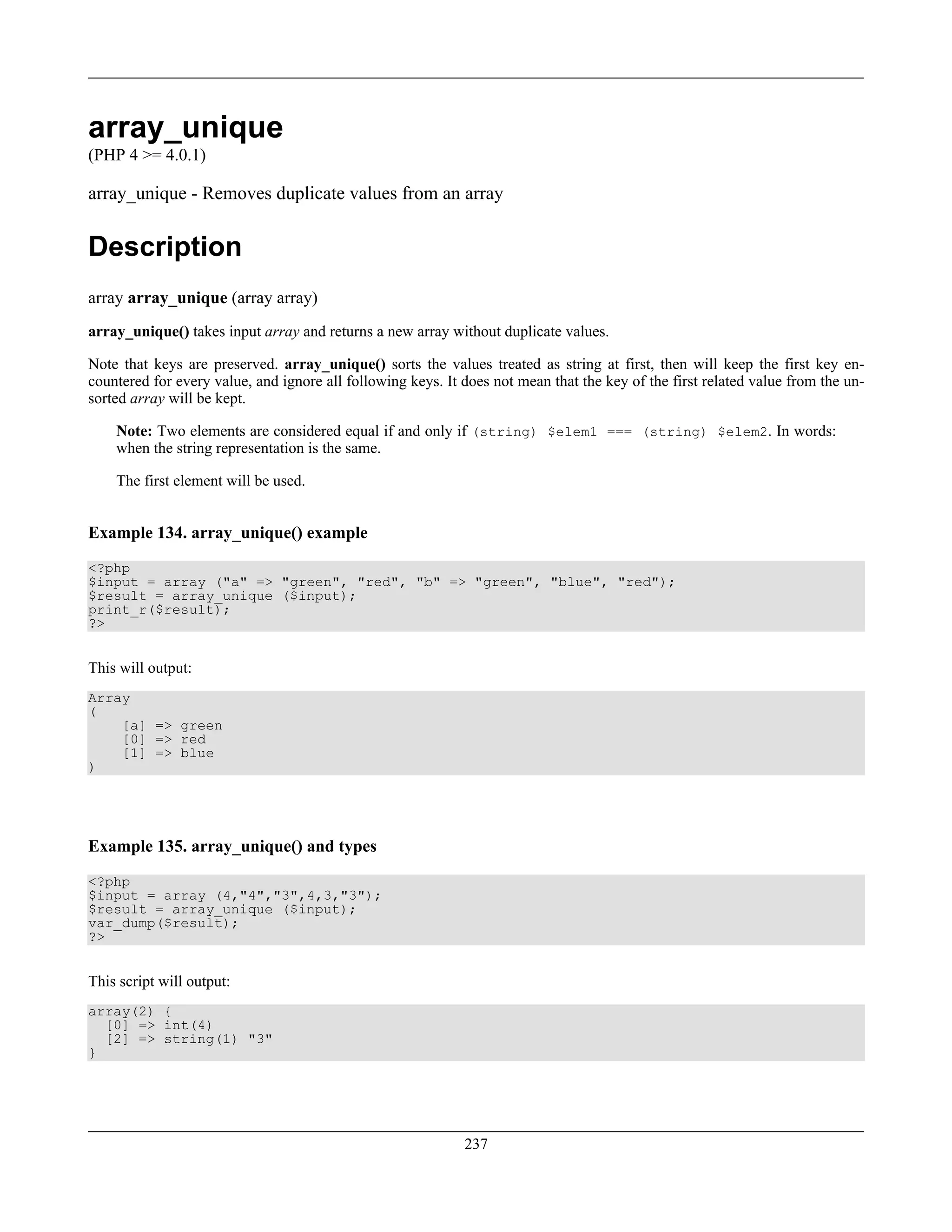 array_unique
(PHP 4 >= 4.0.1)
array_unique - Removes duplicate values from an array
Description
array array_unique (array array)
array_unique() takes input array and returns a new array without duplicate values.
Note that keys are preserved. array_unique() sorts the values treated as string at first, then will keep the first key en-
countered for every value, and ignore all following keys. It does not mean that the key of the first related value from the un-
sorted array will be kept.
Note: Two elements are considered equal if and only if (string) $elem1 === (string) $elem2. In words:
when the string representation is the same.
The first element will be used.
Example 134. array_unique() example
<?php
$input = array ("a" => "green", "red", "b" => "green", "blue", "red");
$result = array_unique ($input);
print_r($result);
?>
This will output:
Array
(
[a] => green
[0] => red
[1] => blue
)
Example 135. array_unique() and types
<?php
$input = array (4,"4","3",4,3,"3");
$result = array_unique ($input);
var_dump($result);
?>
This script will output:
array(2) {
[0] => int(4)
[2] => string(1) "3"
}
237
 