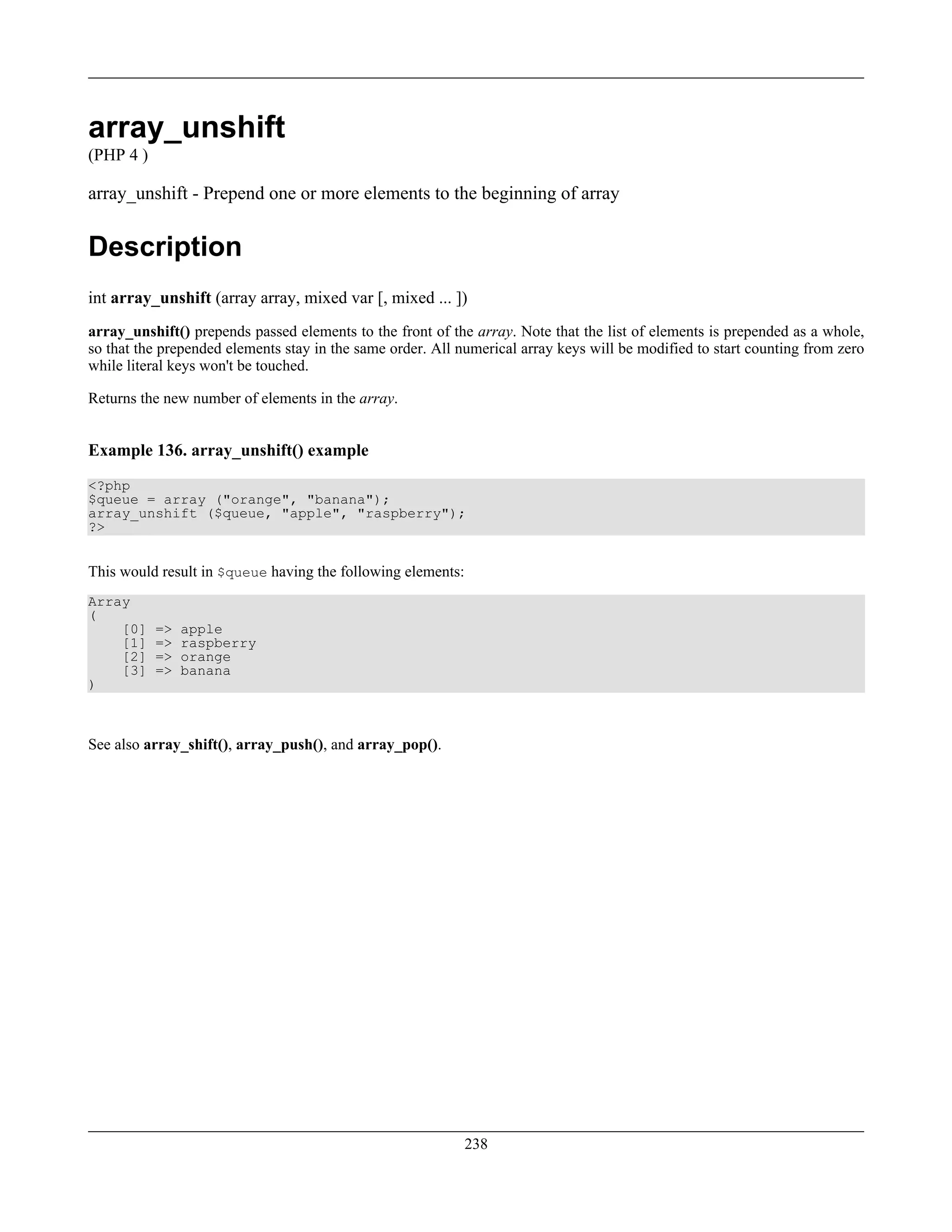 array_unshift
(PHP 4 )
array_unshift - Prepend one or more elements to the beginning of array
Description
int array_unshift (array array, mixed var [, mixed ... ])
array_unshift() prepends passed elements to the front of the array. Note that the list of elements is prepended as a whole,
so that the prepended elements stay in the same order. All numerical array keys will be modified to start counting from zero
while literal keys won't be touched.
Returns the new number of elements in the array.
Example 136. array_unshift() example
<?php
$queue = array ("orange", "banana");
array_unshift ($queue, "apple", "raspberry");
?>
This would result in $queue having the following elements:
Array
(
[0] => apple
[1] => raspberry
[2] => orange
[3] => banana
)
See also array_shift(), array_push(), and array_pop().
238
 